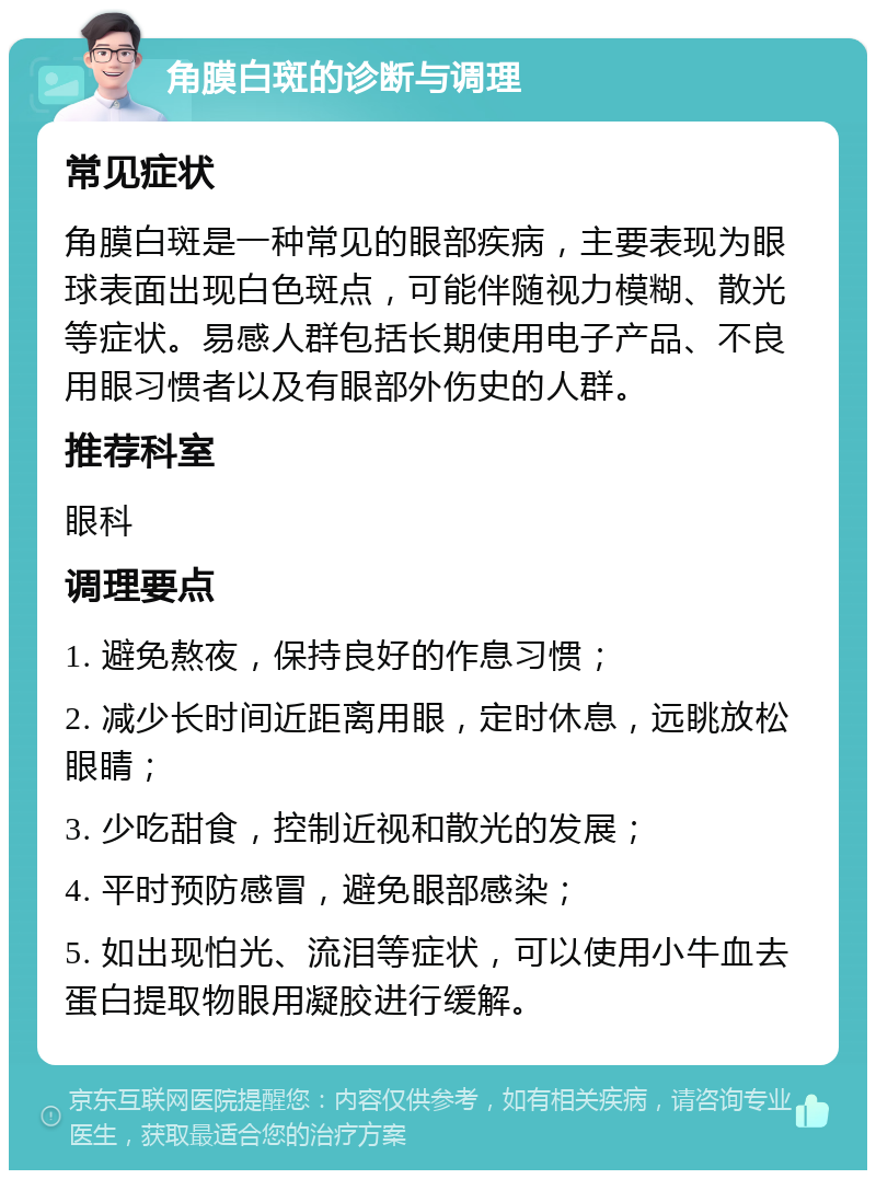 角膜白斑的诊断与调理 常见症状 角膜白斑是一种常见的眼部疾病，主要表现为眼球表面出现白色斑点，可能伴随视力模糊、散光等症状。易感人群包括长期使用电子产品、不良用眼习惯者以及有眼部外伤史的人群。 推荐科室 眼科 调理要点 1. 避免熬夜，保持良好的作息习惯； 2. 减少长时间近距离用眼，定时休息，远眺放松眼睛； 3. 少吃甜食，控制近视和散光的发展； 4. 平时预防感冒，避免眼部感染； 5. 如出现怕光、流泪等症状，可以使用小牛血去蛋白提取物眼用凝胶进行缓解。