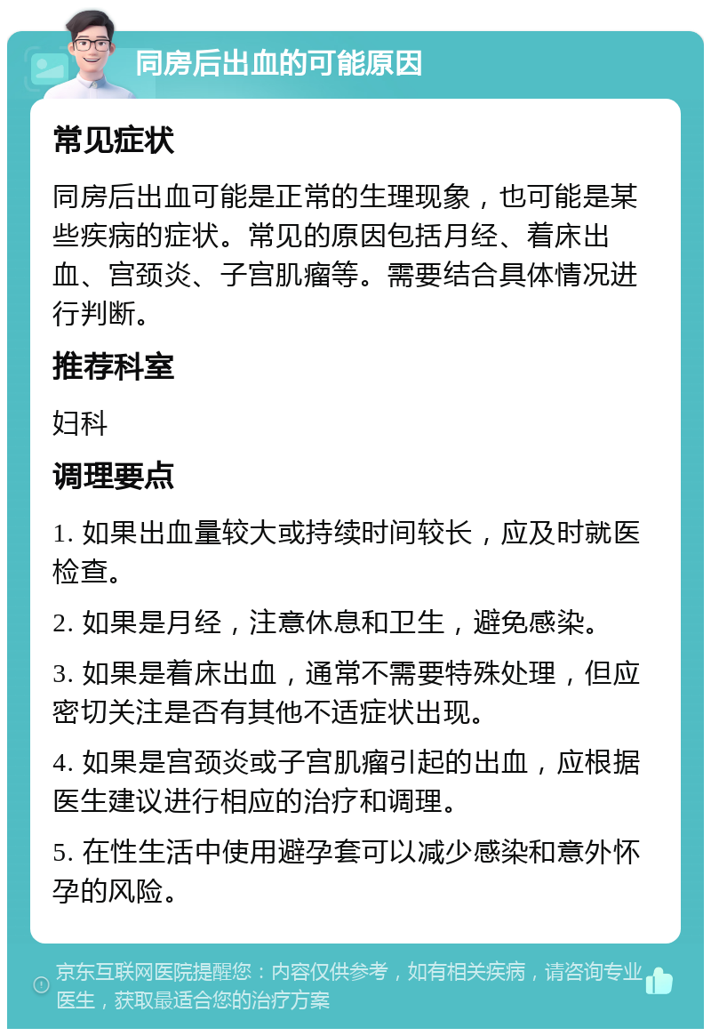 同房后出血的可能原因 常见症状 同房后出血可能是正常的生理现象，也可能是某些疾病的症状。常见的原因包括月经、着床出血、宫颈炎、子宫肌瘤等。需要结合具体情况进行判断。 推荐科室 妇科 调理要点 1. 如果出血量较大或持续时间较长，应及时就医检查。 2. 如果是月经，注意休息和卫生，避免感染。 3. 如果是着床出血，通常不需要特殊处理，但应密切关注是否有其他不适症状出现。 4. 如果是宫颈炎或子宫肌瘤引起的出血，应根据医生建议进行相应的治疗和调理。 5. 在性生活中使用避孕套可以减少感染和意外怀孕的风险。