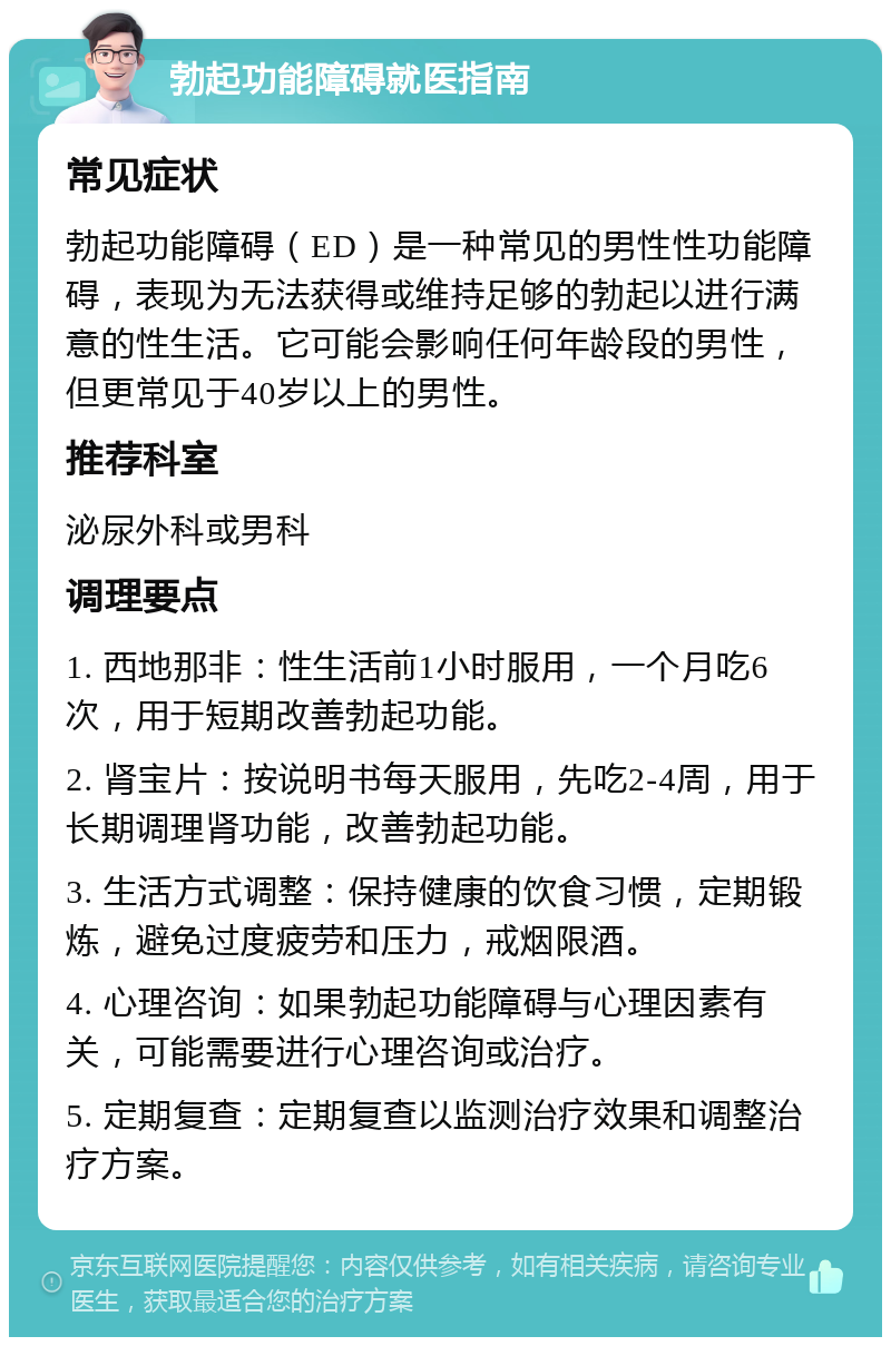 勃起功能障碍就医指南 常见症状 勃起功能障碍（ED）是一种常见的男性性功能障碍，表现为无法获得或维持足够的勃起以进行满意的性生活。它可能会影响任何年龄段的男性，但更常见于40岁以上的男性。 推荐科室 泌尿外科或男科 调理要点 1. 西地那非：性生活前1小时服用，一个月吃6次，用于短期改善勃起功能。 2. 肾宝片：按说明书每天服用，先吃2-4周，用于长期调理肾功能，改善勃起功能。 3. 生活方式调整：保持健康的饮食习惯，定期锻炼，避免过度疲劳和压力，戒烟限酒。 4. 心理咨询：如果勃起功能障碍与心理因素有关，可能需要进行心理咨询或治疗。 5. 定期复查：定期复查以监测治疗效果和调整治疗方案。