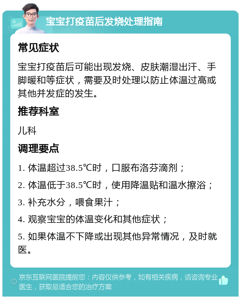 宝宝打疫苗后发烧处理指南 常见症状 宝宝打疫苗后可能出现发烧、皮肤潮湿出汗、手脚暖和等症状，需要及时处理以防止体温过高或其他并发症的发生。 推荐科室 儿科 调理要点 1. 体温超过38.5℃时，口服布洛芬滴剂； 2. 体温低于38.5℃时，使用降温贴和温水擦浴； 3. 补充水分，喂食果汁； 4. 观察宝宝的体温变化和其他症状； 5. 如果体温不下降或出现其他异常情况，及时就医。