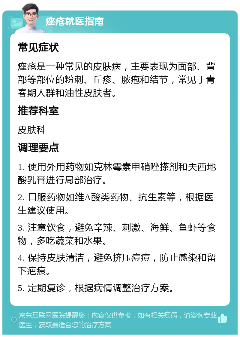 痤疮就医指南 常见症状 痤疮是一种常见的皮肤病，主要表现为面部、背部等部位的粉刺、丘疹、脓疱和结节，常见于青春期人群和油性皮肤者。 推荐科室 皮肤科 调理要点 1. 使用外用药物如克林霉素甲硝唑搽剂和夫西地酸乳膏进行局部治疗。 2. 口服药物如维A酸类药物、抗生素等，根据医生建议使用。 3. 注意饮食，避免辛辣、刺激、海鲜、鱼虾等食物，多吃蔬菜和水果。 4. 保持皮肤清洁，避免挤压痘痘，防止感染和留下疤痕。 5. 定期复诊，根据病情调整治疗方案。