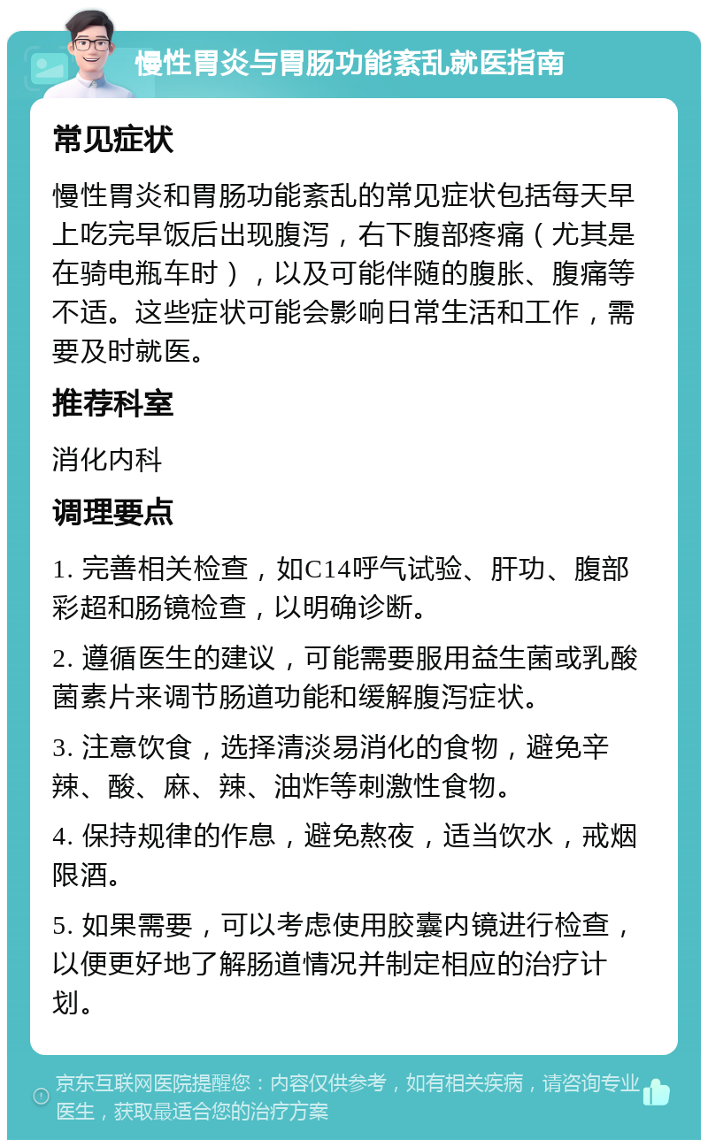 慢性胃炎与胃肠功能紊乱就医指南 常见症状 慢性胃炎和胃肠功能紊乱的常见症状包括每天早上吃完早饭后出现腹泻，右下腹部疼痛（尤其是在骑电瓶车时），以及可能伴随的腹胀、腹痛等不适。这些症状可能会影响日常生活和工作，需要及时就医。 推荐科室 消化内科 调理要点 1. 完善相关检查，如C14呼气试验、肝功、腹部彩超和肠镜检查，以明确诊断。 2. 遵循医生的建议，可能需要服用益生菌或乳酸菌素片来调节肠道功能和缓解腹泻症状。 3. 注意饮食，选择清淡易消化的食物，避免辛辣、酸、麻、辣、油炸等刺激性食物。 4. 保持规律的作息，避免熬夜，适当饮水，戒烟限酒。 5. 如果需要，可以考虑使用胶囊内镜进行检查，以便更好地了解肠道情况并制定相应的治疗计划。