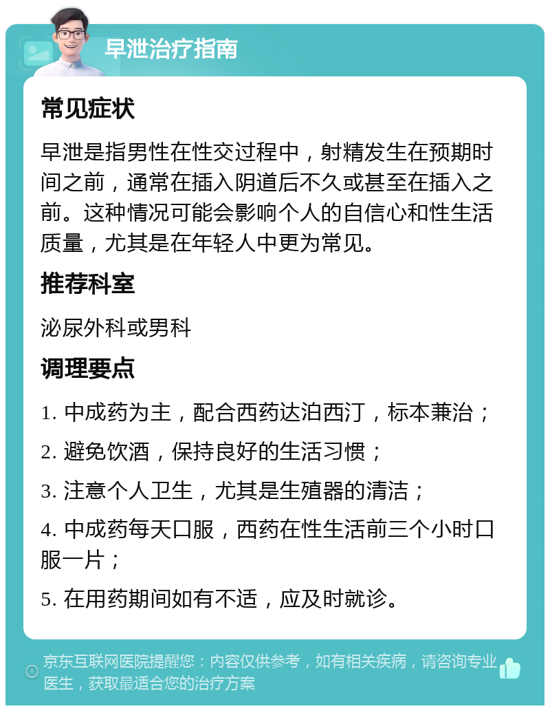 早泄治疗指南 常见症状 早泄是指男性在性交过程中，射精发生在预期时间之前，通常在插入阴道后不久或甚至在插入之前。这种情况可能会影响个人的自信心和性生活质量，尤其是在年轻人中更为常见。 推荐科室 泌尿外科或男科 调理要点 1. 中成药为主，配合西药达泊西汀，标本兼治； 2. 避免饮酒，保持良好的生活习惯； 3. 注意个人卫生，尤其是生殖器的清洁； 4. 中成药每天口服，西药在性生活前三个小时口服一片； 5. 在用药期间如有不适，应及时就诊。