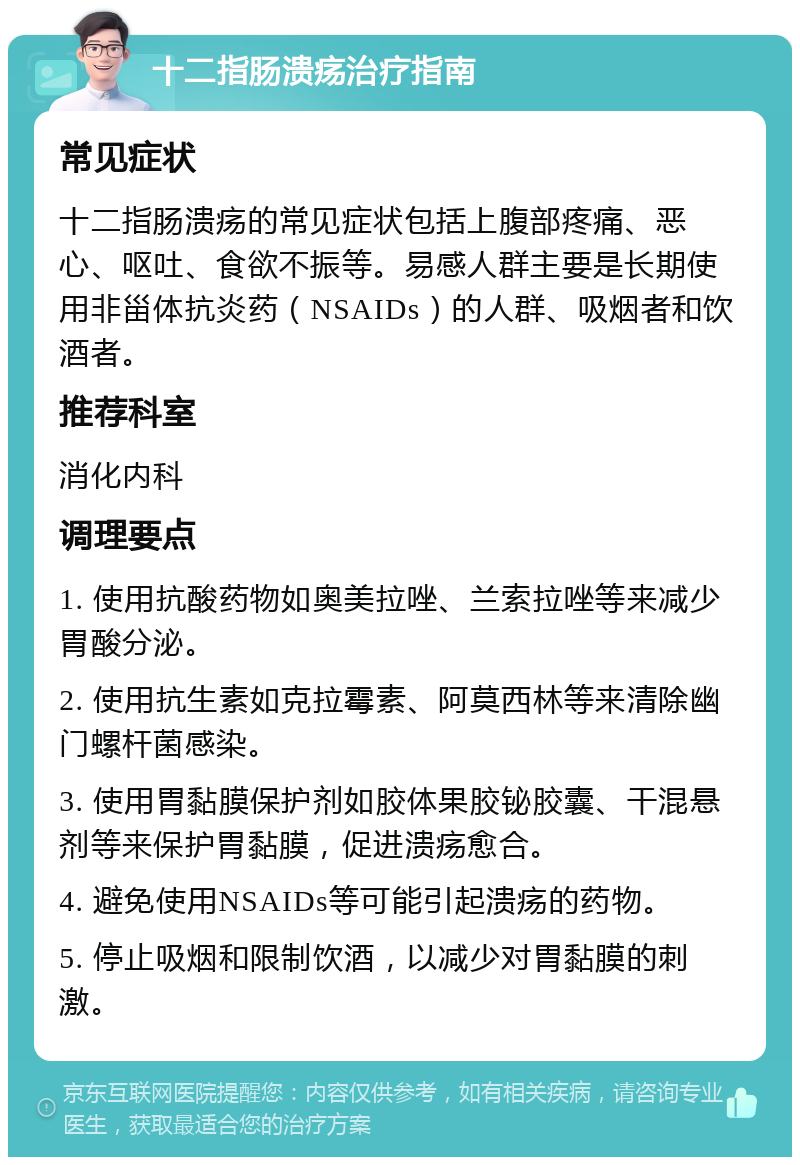 十二指肠溃疡治疗指南 常见症状 十二指肠溃疡的常见症状包括上腹部疼痛、恶心、呕吐、食欲不振等。易感人群主要是长期使用非甾体抗炎药（NSAIDs）的人群、吸烟者和饮酒者。 推荐科室 消化内科 调理要点 1. 使用抗酸药物如奥美拉唑、兰索拉唑等来减少胃酸分泌。 2. 使用抗生素如克拉霉素、阿莫西林等来清除幽门螺杆菌感染。 3. 使用胃黏膜保护剂如胶体果胶铋胶囊、干混悬剂等来保护胃黏膜，促进溃疡愈合。 4. 避免使用NSAIDs等可能引起溃疡的药物。 5. 停止吸烟和限制饮酒，以减少对胃黏膜的刺激。