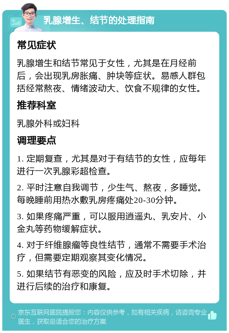 乳腺增生、结节的处理指南 常见症状 乳腺增生和结节常见于女性，尤其是在月经前后，会出现乳房胀痛、肿块等症状。易感人群包括经常熬夜、情绪波动大、饮食不规律的女性。 推荐科室 乳腺外科或妇科 调理要点 1. 定期复查，尤其是对于有结节的女性，应每年进行一次乳腺彩超检查。 2. 平时注意自我调节，少生气、熬夜，多睡觉。每晚睡前用热水敷乳房疼痛处20-30分钟。 3. 如果疼痛严重，可以服用逍遥丸、乳安片、小金丸等药物缓解症状。 4. 对于纤维腺瘤等良性结节，通常不需要手术治疗，但需要定期观察其变化情况。 5. 如果结节有恶变的风险，应及时手术切除，并进行后续的治疗和康复。