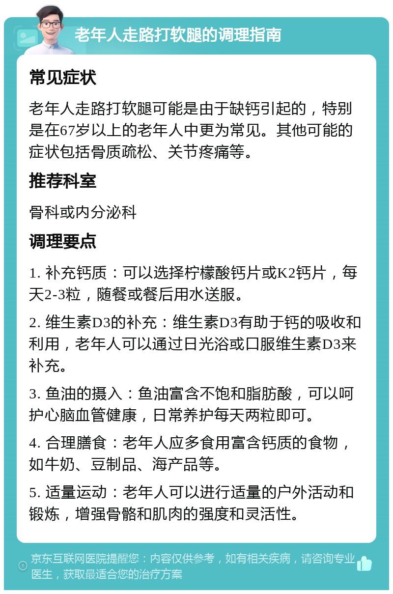 老年人走路打软腿的调理指南 常见症状 老年人走路打软腿可能是由于缺钙引起的，特别是在67岁以上的老年人中更为常见。其他可能的症状包括骨质疏松、关节疼痛等。 推荐科室 骨科或内分泌科 调理要点 1. 补充钙质：可以选择柠檬酸钙片或K2钙片，每天2-3粒，随餐或餐后用水送服。 2. 维生素D3的补充：维生素D3有助于钙的吸收和利用，老年人可以通过日光浴或口服维生素D3来补充。 3. 鱼油的摄入：鱼油富含不饱和脂肪酸，可以呵护心脑血管健康，日常养护每天两粒即可。 4. 合理膳食：老年人应多食用富含钙质的食物，如牛奶、豆制品、海产品等。 5. 适量运动：老年人可以进行适量的户外活动和锻炼，增强骨骼和肌肉的强度和灵活性。