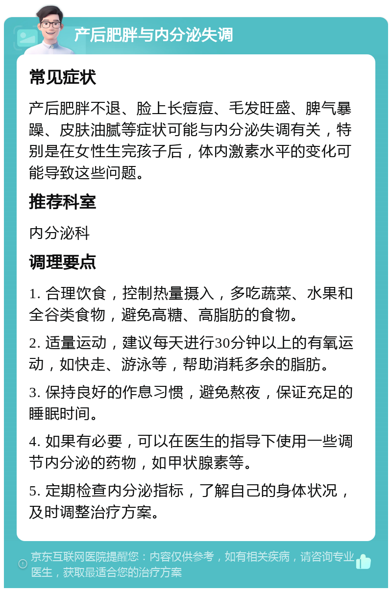 产后肥胖与内分泌失调 常见症状 产后肥胖不退、脸上长痘痘、毛发旺盛、脾气暴躁、皮肤油腻等症状可能与内分泌失调有关，特别是在女性生完孩子后，体内激素水平的变化可能导致这些问题。 推荐科室 内分泌科 调理要点 1. 合理饮食，控制热量摄入，多吃蔬菜、水果和全谷类食物，避免高糖、高脂肪的食物。 2. 适量运动，建议每天进行30分钟以上的有氧运动，如快走、游泳等，帮助消耗多余的脂肪。 3. 保持良好的作息习惯，避免熬夜，保证充足的睡眠时间。 4. 如果有必要，可以在医生的指导下使用一些调节内分泌的药物，如甲状腺素等。 5. 定期检查内分泌指标，了解自己的身体状况，及时调整治疗方案。