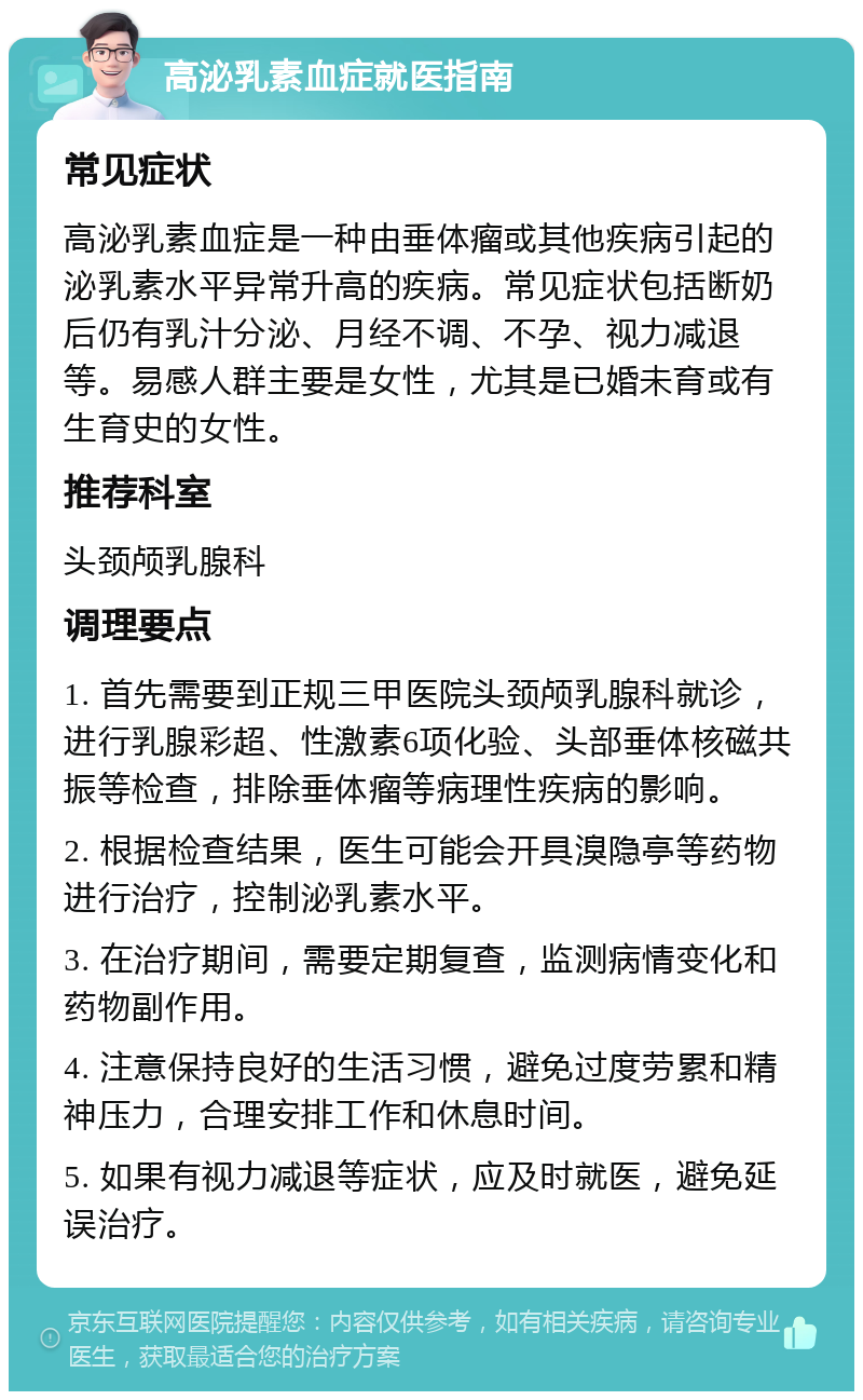 高泌乳素血症就医指南 常见症状 高泌乳素血症是一种由垂体瘤或其他疾病引起的泌乳素水平异常升高的疾病。常见症状包括断奶后仍有乳汁分泌、月经不调、不孕、视力减退等。易感人群主要是女性，尤其是已婚未育或有生育史的女性。 推荐科室 头颈颅乳腺科 调理要点 1. 首先需要到正规三甲医院头颈颅乳腺科就诊，进行乳腺彩超、性激素6项化验、头部垂体核磁共振等检查，排除垂体瘤等病理性疾病的影响。 2. 根据检查结果，医生可能会开具溴隐亭等药物进行治疗，控制泌乳素水平。 3. 在治疗期间，需要定期复查，监测病情变化和药物副作用。 4. 注意保持良好的生活习惯，避免过度劳累和精神压力，合理安排工作和休息时间。 5. 如果有视力减退等症状，应及时就医，避免延误治疗。