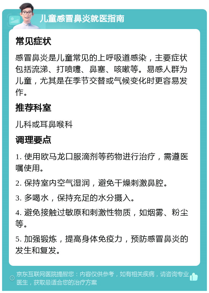 儿童感冒鼻炎就医指南 常见症状 感冒鼻炎是儿童常见的上呼吸道感染，主要症状包括流涕、打喷嚏、鼻塞、咳嗽等。易感人群为儿童，尤其是在季节交替或气候变化时更容易发作。 推荐科室 儿科或耳鼻喉科 调理要点 1. 使用欧马龙口服滴剂等药物进行治疗，需遵医嘱使用。 2. 保持室内空气湿润，避免干燥刺激鼻腔。 3. 多喝水，保持充足的水分摄入。 4. 避免接触过敏原和刺激性物质，如烟雾、粉尘等。 5. 加强锻炼，提高身体免疫力，预防感冒鼻炎的发生和复发。