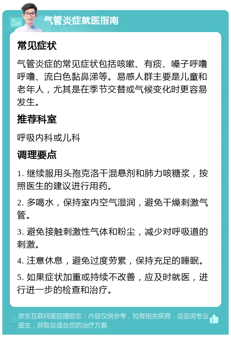 气管炎症就医指南 常见症状 气管炎症的常见症状包括咳嗽、有痰、嗓子呼噜呼噜、流白色黏鼻涕等。易感人群主要是儿童和老年人，尤其是在季节交替或气候变化时更容易发生。 推荐科室 呼吸内科或儿科 调理要点 1. 继续服用头孢克洛干混悬剂和肺力咳糖浆，按照医生的建议进行用药。 2. 多喝水，保持室内空气湿润，避免干燥刺激气管。 3. 避免接触刺激性气体和粉尘，减少对呼吸道的刺激。 4. 注意休息，避免过度劳累，保持充足的睡眠。 5. 如果症状加重或持续不改善，应及时就医，进行进一步的检查和治疗。