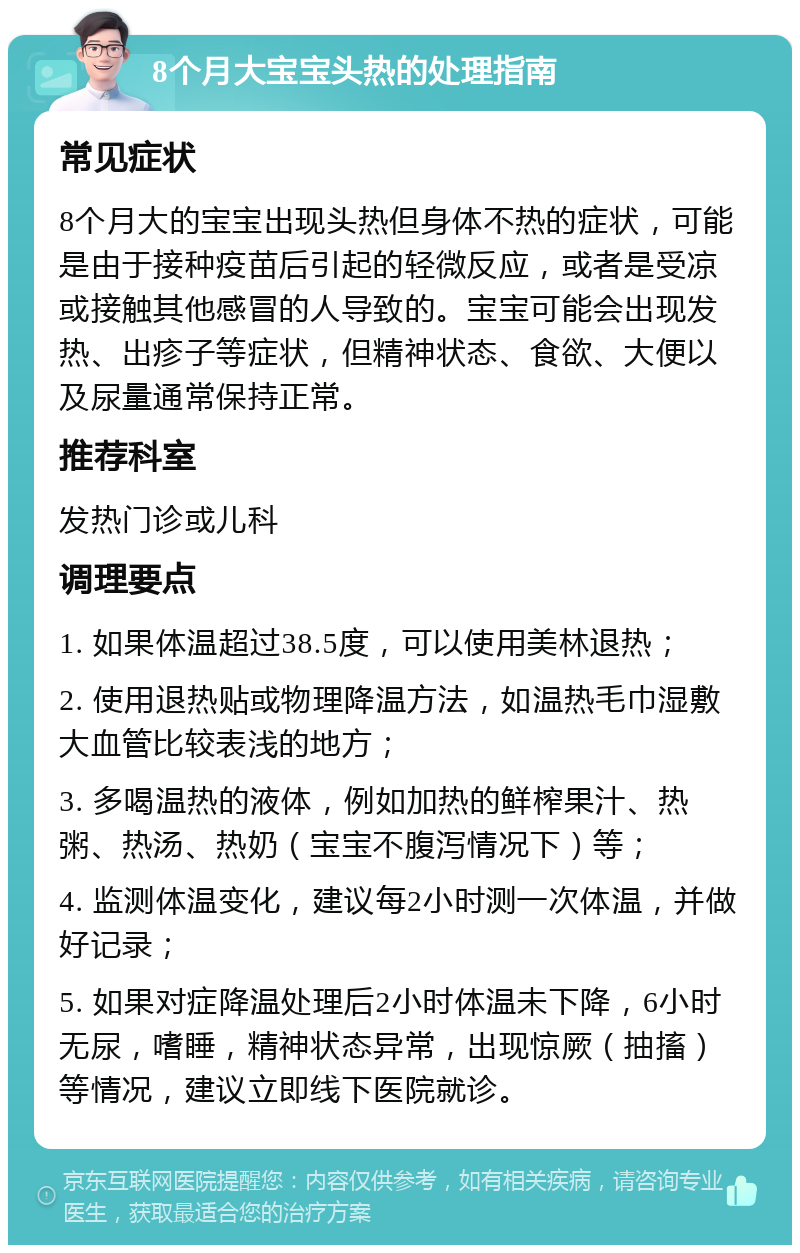 8个月大宝宝头热的处理指南 常见症状 8个月大的宝宝出现头热但身体不热的症状，可能是由于接种疫苗后引起的轻微反应，或者是受凉或接触其他感冒的人导致的。宝宝可能会出现发热、出疹子等症状，但精神状态、食欲、大便以及尿量通常保持正常。 推荐科室 发热门诊或儿科 调理要点 1. 如果体温超过38.5度，可以使用美林退热； 2. 使用退热贴或物理降温方法，如温热毛巾湿敷大血管比较表浅的地方； 3. 多喝温热的液体，例如加热的鲜榨果汁、热粥、热汤、热奶（宝宝不腹泻情况下）等； 4. 监测体温变化，建议每2小时测一次体温，并做好记录； 5. 如果对症降温处理后2小时体温未下降，6小时无尿，嗜睡，精神状态异常，出现惊厥（抽搐）等情况，建议立即线下医院就诊。