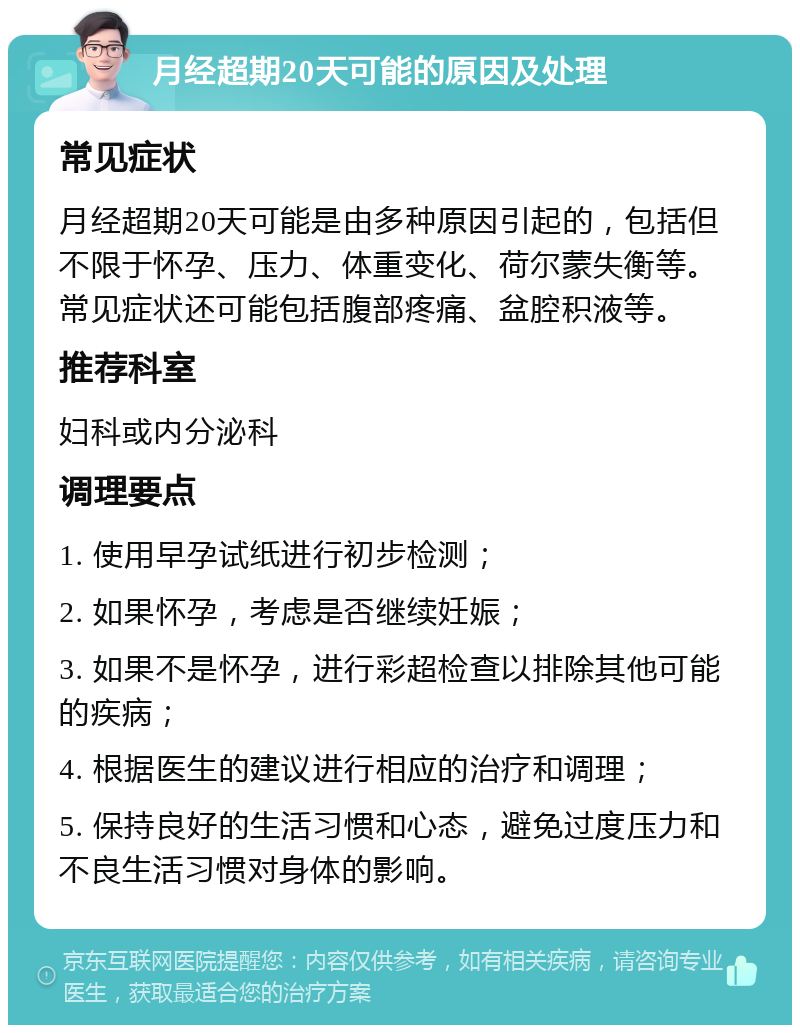 月经超期20天可能的原因及处理 常见症状 月经超期20天可能是由多种原因引起的，包括但不限于怀孕、压力、体重变化、荷尔蒙失衡等。常见症状还可能包括腹部疼痛、盆腔积液等。 推荐科室 妇科或内分泌科 调理要点 1. 使用早孕试纸进行初步检测； 2. 如果怀孕，考虑是否继续妊娠； 3. 如果不是怀孕，进行彩超检查以排除其他可能的疾病； 4. 根据医生的建议进行相应的治疗和调理； 5. 保持良好的生活习惯和心态，避免过度压力和不良生活习惯对身体的影响。