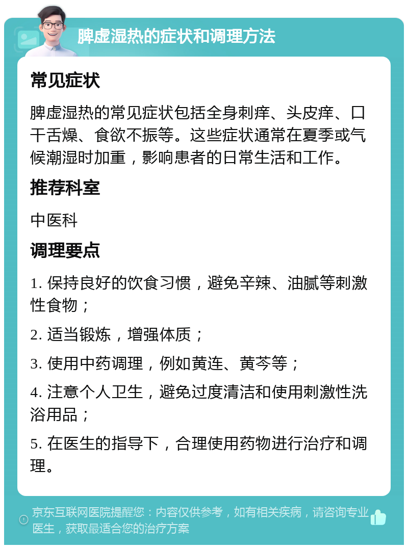 脾虚湿热的症状和调理方法 常见症状 脾虚湿热的常见症状包括全身刺痒、头皮痒、口干舌燥、食欲不振等。这些症状通常在夏季或气候潮湿时加重，影响患者的日常生活和工作。 推荐科室 中医科 调理要点 1. 保持良好的饮食习惯，避免辛辣、油腻等刺激性食物； 2. 适当锻炼，增强体质； 3. 使用中药调理，例如黄连、黄芩等； 4. 注意个人卫生，避免过度清洁和使用刺激性洗浴用品； 5. 在医生的指导下，合理使用药物进行治疗和调理。