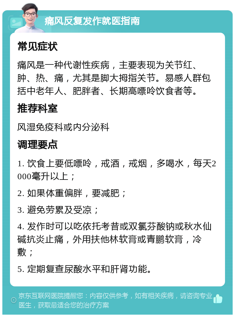 痛风反复发作就医指南 常见症状 痛风是一种代谢性疾病，主要表现为关节红、肿、热、痛，尤其是脚大拇指关节。易感人群包括中老年人、肥胖者、长期高嘌呤饮食者等。 推荐科室 风湿免疫科或内分泌科 调理要点 1. 饮食上要低嘌呤，戒酒，戒烟，多喝水，每天2000毫升以上； 2. 如果体重偏胖，要减肥； 3. 避免劳累及受凉； 4. 发作时可以吃依托考昔或双氯芬酸钠或秋水仙碱抗炎止痛，外用扶他林软膏或青鹏软膏，冷敷； 5. 定期复查尿酸水平和肝肾功能。