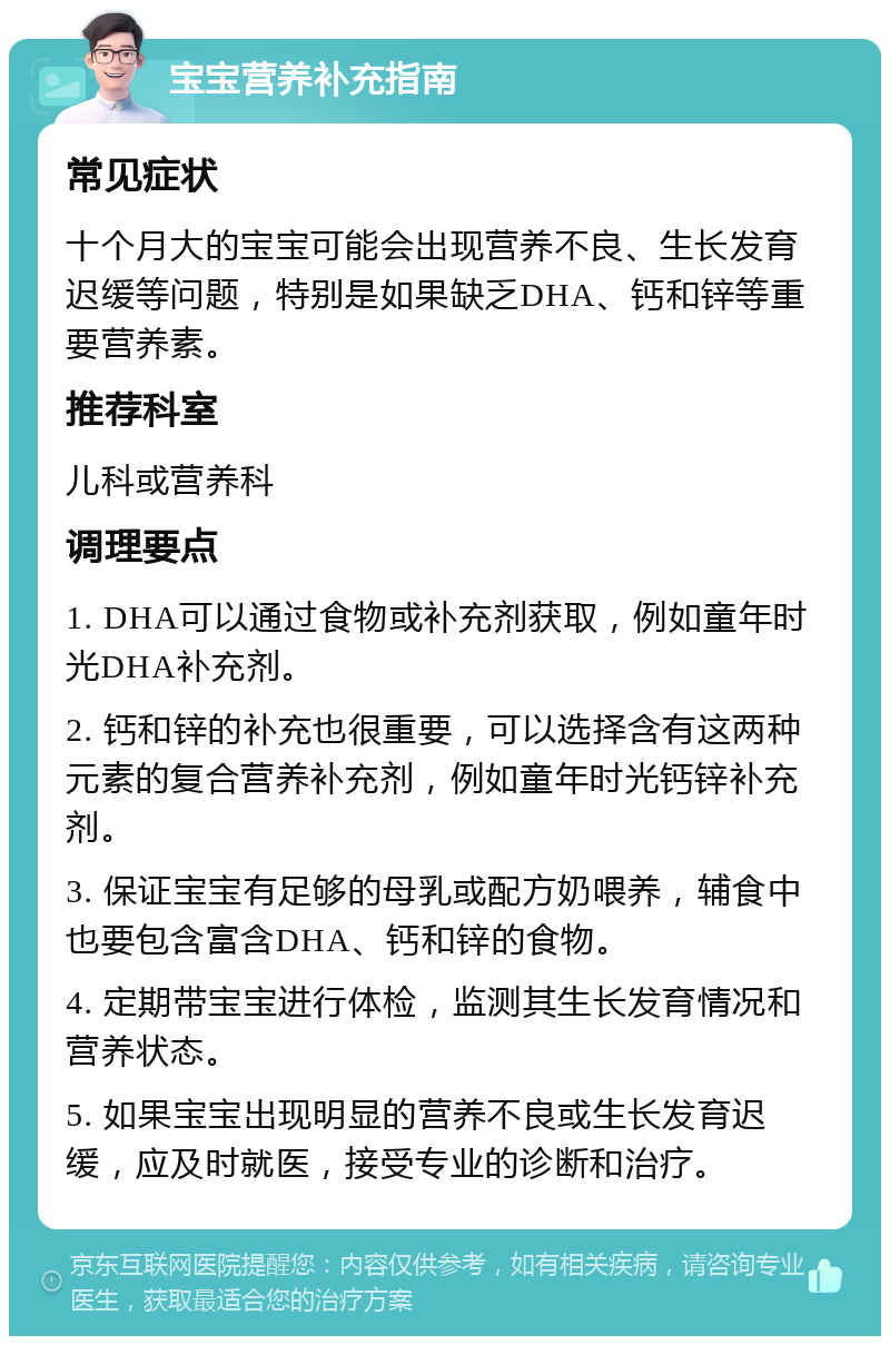 宝宝营养补充指南 常见症状 十个月大的宝宝可能会出现营养不良、生长发育迟缓等问题，特别是如果缺乏DHA、钙和锌等重要营养素。 推荐科室 儿科或营养科 调理要点 1. DHA可以通过食物或补充剂获取，例如童年时光DHA补充剂。 2. 钙和锌的补充也很重要，可以选择含有这两种元素的复合营养补充剂，例如童年时光钙锌补充剂。 3. 保证宝宝有足够的母乳或配方奶喂养，辅食中也要包含富含DHA、钙和锌的食物。 4. 定期带宝宝进行体检，监测其生长发育情况和营养状态。 5. 如果宝宝出现明显的营养不良或生长发育迟缓，应及时就医，接受专业的诊断和治疗。