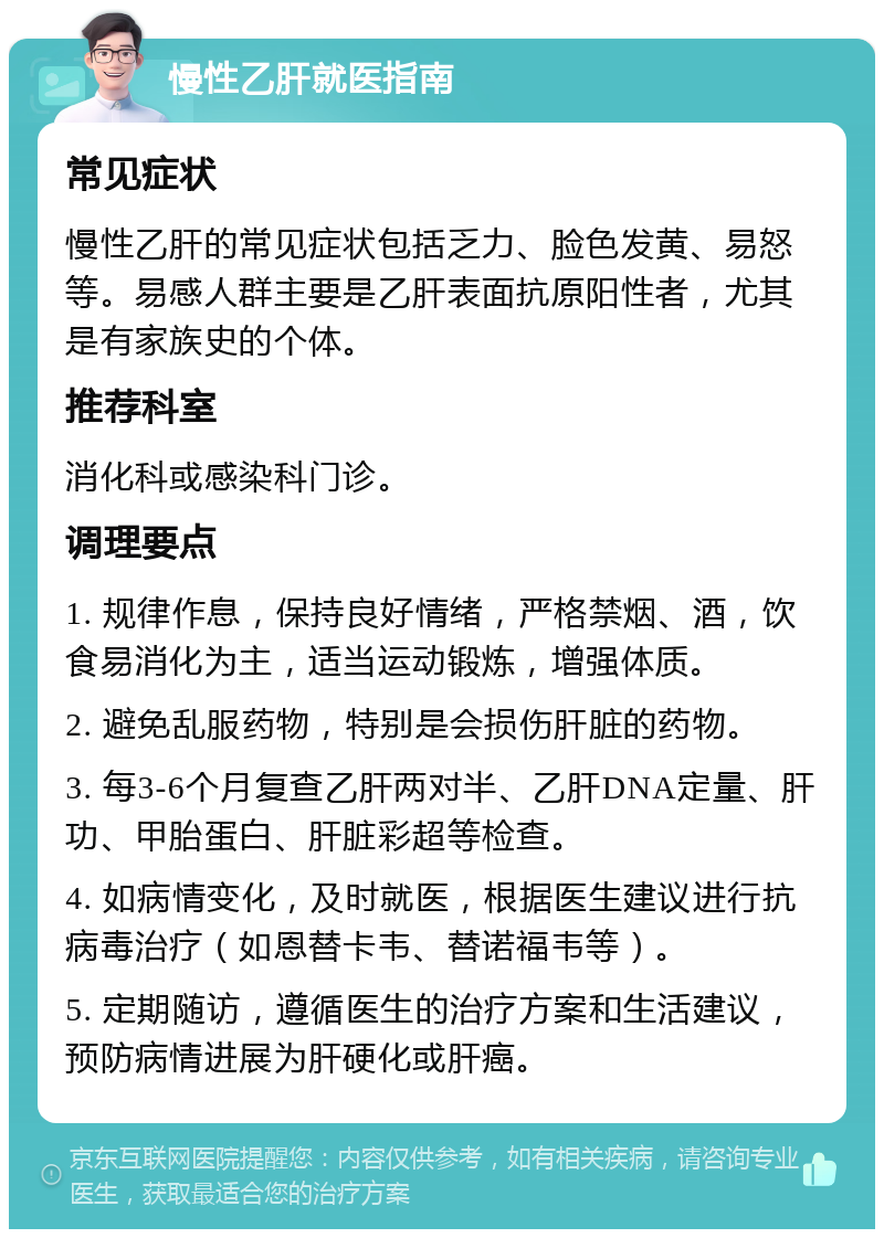 慢性乙肝就医指南 常见症状 慢性乙肝的常见症状包括乏力、脸色发黄、易怒等。易感人群主要是乙肝表面抗原阳性者，尤其是有家族史的个体。 推荐科室 消化科或感染科门诊。 调理要点 1. 规律作息，保持良好情绪，严格禁烟、酒，饮食易消化为主，适当运动锻炼，增强体质。 2. 避免乱服药物，特别是会损伤肝脏的药物。 3. 每3-6个月复查乙肝两对半、乙肝DNA定量、肝功、甲胎蛋白、肝脏彩超等检查。 4. 如病情变化，及时就医，根据医生建议进行抗病毒治疗（如恩替卡韦、替诺福韦等）。 5. 定期随访，遵循医生的治疗方案和生活建议，预防病情进展为肝硬化或肝癌。