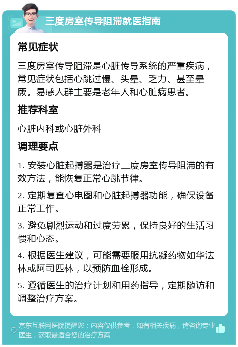 三度房室传导阻滞就医指南 常见症状 三度房室传导阻滞是心脏传导系统的严重疾病，常见症状包括心跳过慢、头晕、乏力、甚至晕厥。易感人群主要是老年人和心脏病患者。 推荐科室 心脏内科或心脏外科 调理要点 1. 安装心脏起搏器是治疗三度房室传导阻滞的有效方法，能恢复正常心跳节律。 2. 定期复查心电图和心脏起搏器功能，确保设备正常工作。 3. 避免剧烈运动和过度劳累，保持良好的生活习惯和心态。 4. 根据医生建议，可能需要服用抗凝药物如华法林或阿司匹林，以预防血栓形成。 5. 遵循医生的治疗计划和用药指导，定期随访和调整治疗方案。