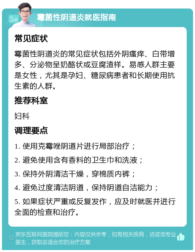 霉菌性阴道炎就医指南 常见症状 霉菌性阴道炎的常见症状包括外阴瘙痒、白带增多、分泌物呈奶酪状或豆腐渣样。易感人群主要是女性，尤其是孕妇、糖尿病患者和长期使用抗生素的人群。 推荐科室 妇科 调理要点 1. 使用克霉唑阴道片进行局部治疗； 2. 避免使用含有香料的卫生巾和洗液； 3. 保持外阴清洁干燥，穿棉质内裤； 4. 避免过度清洁阴道，保持阴道自洁能力； 5. 如果症状严重或反复发作，应及时就医并进行全面的检查和治疗。