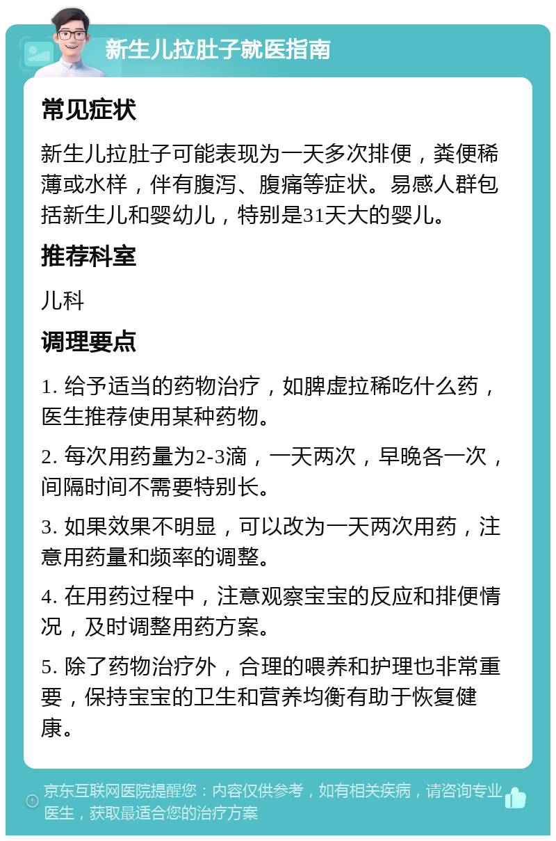 新生儿拉肚子就医指南 常见症状 新生儿拉肚子可能表现为一天多次排便，粪便稀薄或水样，伴有腹泻、腹痛等症状。易感人群包括新生儿和婴幼儿，特别是31天大的婴儿。 推荐科室 儿科 调理要点 1. 给予适当的药物治疗，如脾虚拉稀吃什么药，医生推荐使用某种药物。 2. 每次用药量为2-3滴，一天两次，早晚各一次，间隔时间不需要特别长。 3. 如果效果不明显，可以改为一天两次用药，注意用药量和频率的调整。 4. 在用药过程中，注意观察宝宝的反应和排便情况，及时调整用药方案。 5. 除了药物治疗外，合理的喂养和护理也非常重要，保持宝宝的卫生和营养均衡有助于恢复健康。