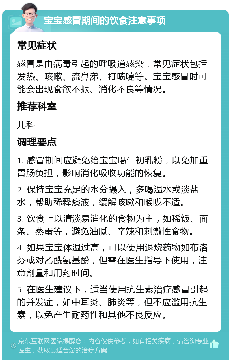 宝宝感冒期间的饮食注意事项 常见症状 感冒是由病毒引起的呼吸道感染，常见症状包括发热、咳嗽、流鼻涕、打喷嚏等。宝宝感冒时可能会出现食欲不振、消化不良等情况。 推荐科室 儿科 调理要点 1. 感冒期间应避免给宝宝喝牛初乳粉，以免加重胃肠负担，影响消化吸收功能的恢复。 2. 保持宝宝充足的水分摄入，多喝温水或淡盐水，帮助稀释痰液，缓解咳嗽和喉咙不适。 3. 饮食上以清淡易消化的食物为主，如稀饭、面条、蒸蛋等，避免油腻、辛辣和刺激性食物。 4. 如果宝宝体温过高，可以使用退烧药物如布洛芬或对乙酰氨基酚，但需在医生指导下使用，注意剂量和用药时间。 5. 在医生建议下，适当使用抗生素治疗感冒引起的并发症，如中耳炎、肺炎等，但不应滥用抗生素，以免产生耐药性和其他不良反应。