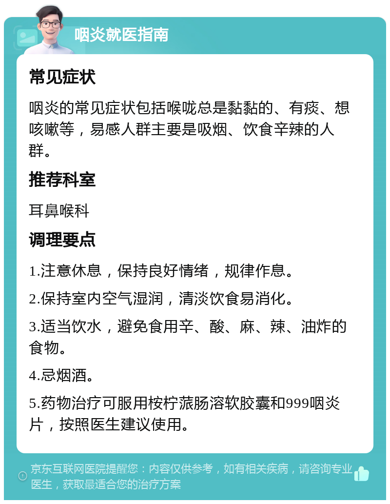 咽炎就医指南 常见症状 咽炎的常见症状包括喉咙总是黏黏的、有痰、想咳嗽等，易感人群主要是吸烟、饮食辛辣的人群。 推荐科室 耳鼻喉科 调理要点 1.注意休息，保持良好情绪，规律作息。 2.保持室内空气湿润，清淡饮食易消化。 3.适当饮水，避免食用辛、酸、麻、辣、油炸的食物。 4.忌烟酒。 5.药物治疗可服用桉柠蒎肠溶软胶囊和999咽炎片，按照医生建议使用。