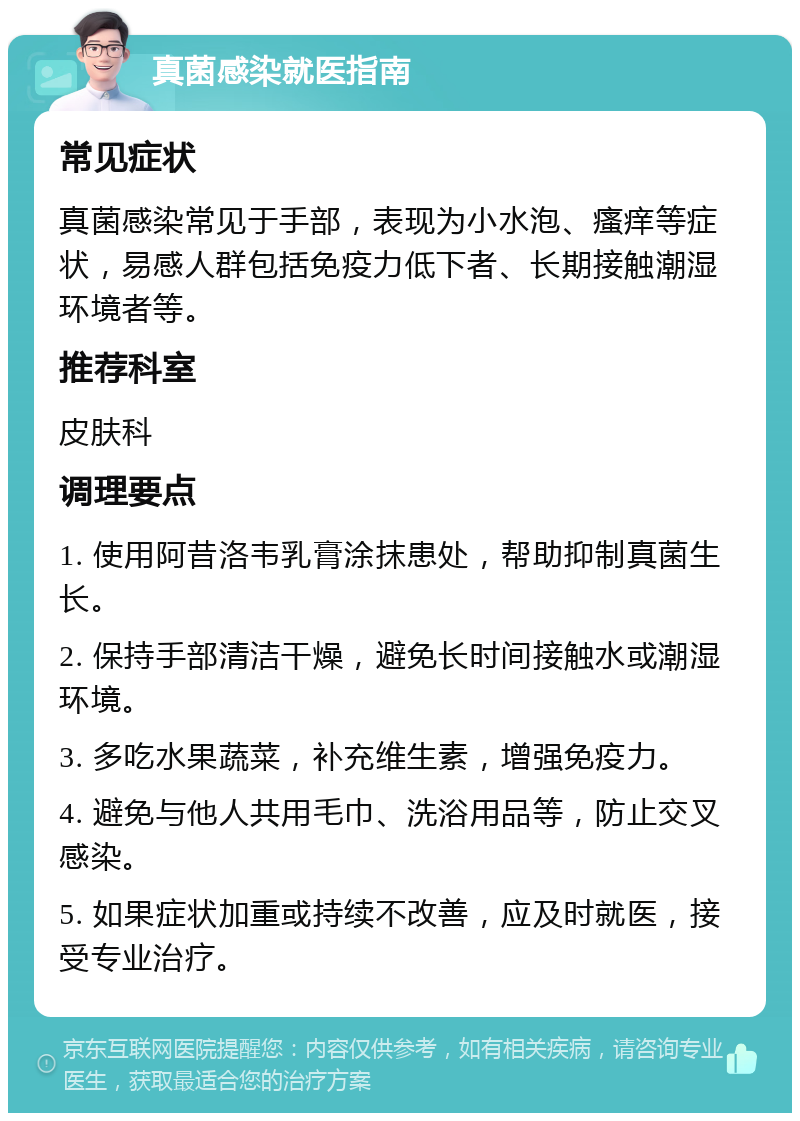 真菌感染就医指南 常见症状 真菌感染常见于手部，表现为小水泡、瘙痒等症状，易感人群包括免疫力低下者、长期接触潮湿环境者等。 推荐科室 皮肤科 调理要点 1. 使用阿昔洛韦乳膏涂抹患处，帮助抑制真菌生长。 2. 保持手部清洁干燥，避免长时间接触水或潮湿环境。 3. 多吃水果蔬菜，补充维生素，增强免疫力。 4. 避免与他人共用毛巾、洗浴用品等，防止交叉感染。 5. 如果症状加重或持续不改善，应及时就医，接受专业治疗。