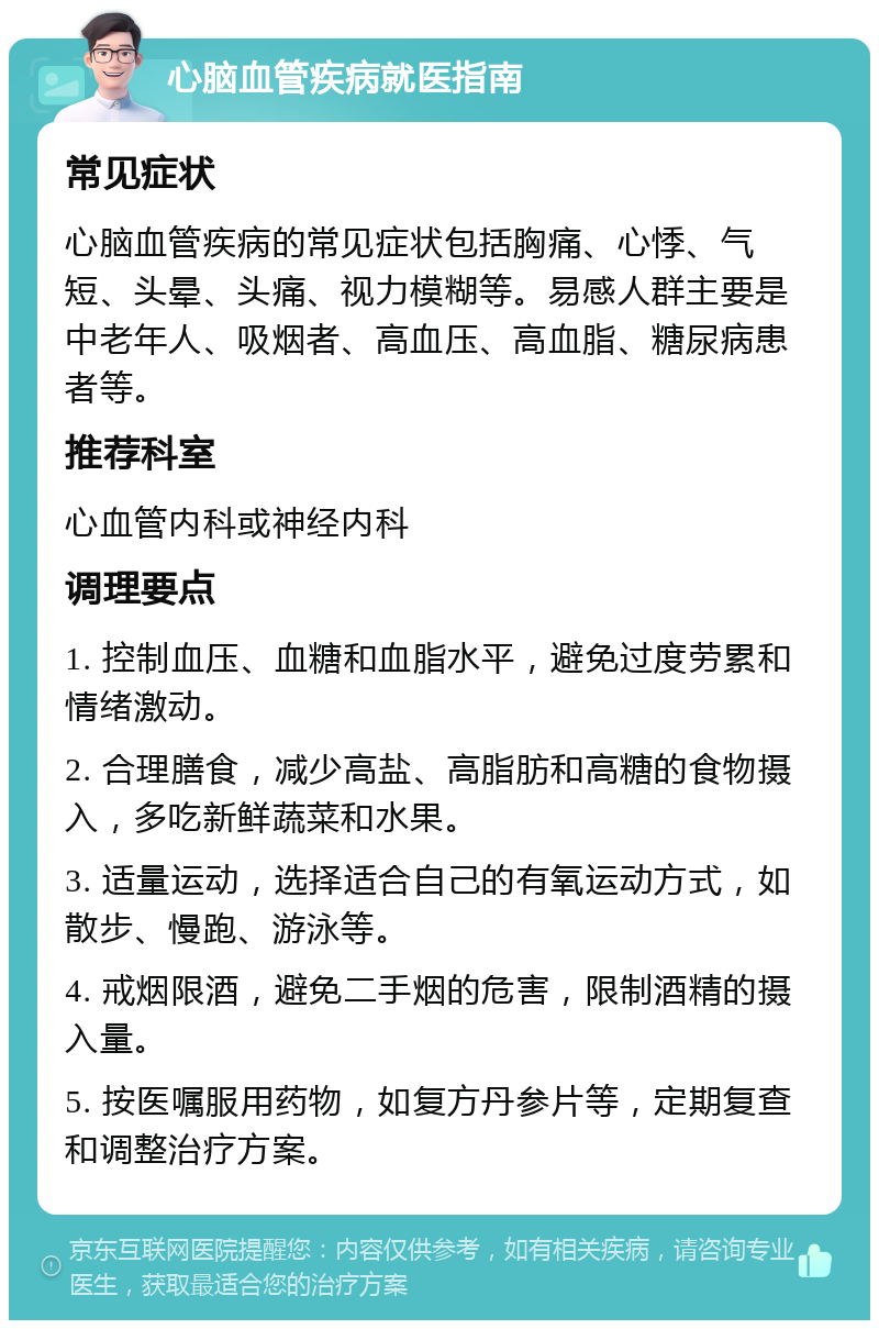 心脑血管疾病就医指南 常见症状 心脑血管疾病的常见症状包括胸痛、心悸、气短、头晕、头痛、视力模糊等。易感人群主要是中老年人、吸烟者、高血压、高血脂、糖尿病患者等。 推荐科室 心血管内科或神经内科 调理要点 1. 控制血压、血糖和血脂水平，避免过度劳累和情绪激动。 2. 合理膳食，减少高盐、高脂肪和高糖的食物摄入，多吃新鲜蔬菜和水果。 3. 适量运动，选择适合自己的有氧运动方式，如散步、慢跑、游泳等。 4. 戒烟限酒，避免二手烟的危害，限制酒精的摄入量。 5. 按医嘱服用药物，如复方丹参片等，定期复查和调整治疗方案。