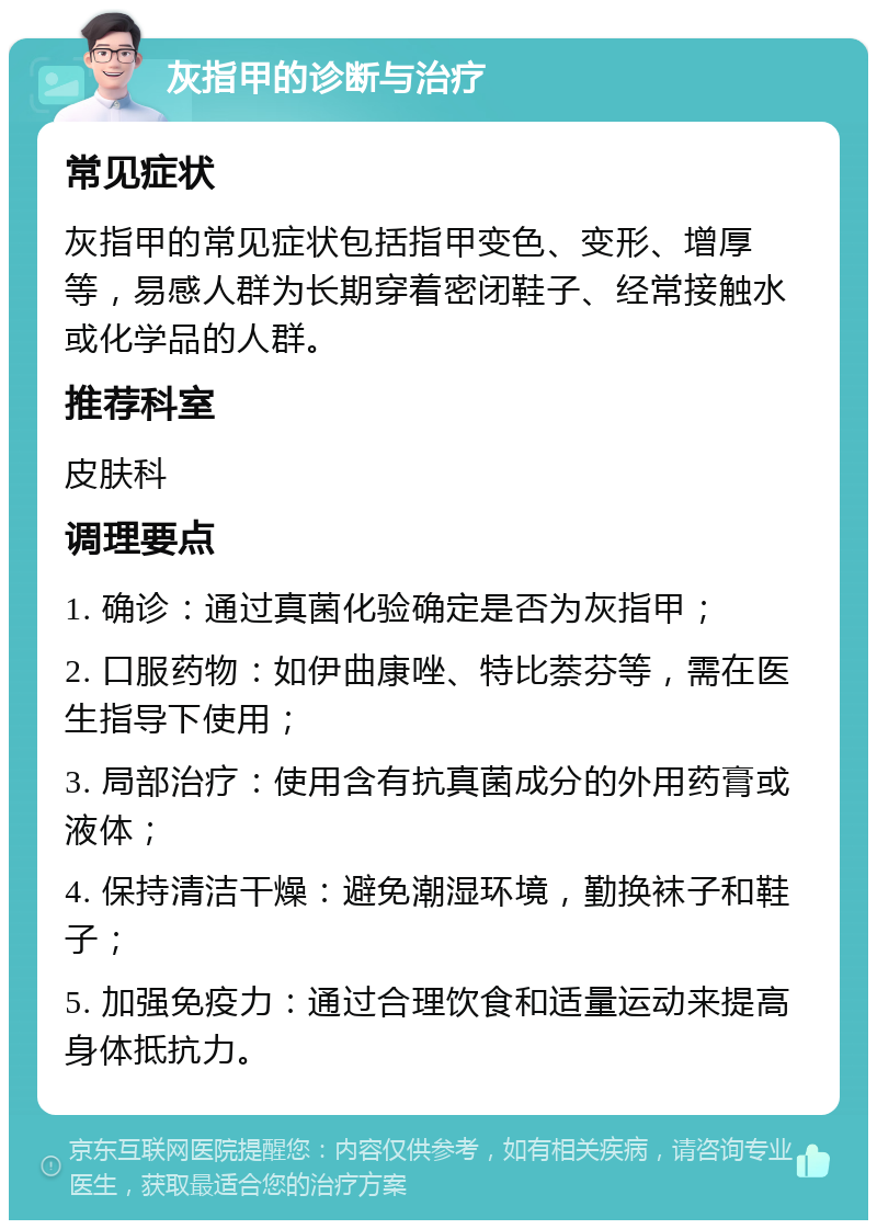 灰指甲的诊断与治疗 常见症状 灰指甲的常见症状包括指甲变色、变形、增厚等，易感人群为长期穿着密闭鞋子、经常接触水或化学品的人群。 推荐科室 皮肤科 调理要点 1. 确诊：通过真菌化验确定是否为灰指甲； 2. 口服药物：如伊曲康唑、特比萘芬等，需在医生指导下使用； 3. 局部治疗：使用含有抗真菌成分的外用药膏或液体； 4. 保持清洁干燥：避免潮湿环境，勤换袜子和鞋子； 5. 加强免疫力：通过合理饮食和适量运动来提高身体抵抗力。