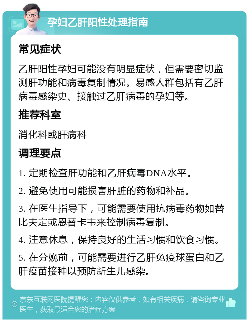 孕妇乙肝阳性处理指南 常见症状 乙肝阳性孕妇可能没有明显症状，但需要密切监测肝功能和病毒复制情况。易感人群包括有乙肝病毒感染史、接触过乙肝病毒的孕妇等。 推荐科室 消化科或肝病科 调理要点 1. 定期检查肝功能和乙肝病毒DNA水平。 2. 避免使用可能损害肝脏的药物和补品。 3. 在医生指导下，可能需要使用抗病毒药物如替比夫定或恩替卡韦来控制病毒复制。 4. 注意休息，保持良好的生活习惯和饮食习惯。 5. 在分娩前，可能需要进行乙肝免疫球蛋白和乙肝疫苗接种以预防新生儿感染。