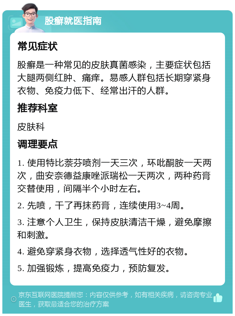 股癣就医指南 常见症状 股癣是一种常见的皮肤真菌感染，主要症状包括大腿两侧红肿、痛痒。易感人群包括长期穿紧身衣物、免疫力低下、经常出汗的人群。 推荐科室 皮肤科 调理要点 1. 使用特比萘芬喷剂一天三次，环吡酮胺一天两次，曲安奈德益康唑派瑞松一天两次，两种药膏交替使用，间隔半个小时左右。 2. 先喷，干了再抹药膏，连续使用3~4周。 3. 注意个人卫生，保持皮肤清洁干燥，避免摩擦和刺激。 4. 避免穿紧身衣物，选择透气性好的衣物。 5. 加强锻炼，提高免疫力，预防复发。