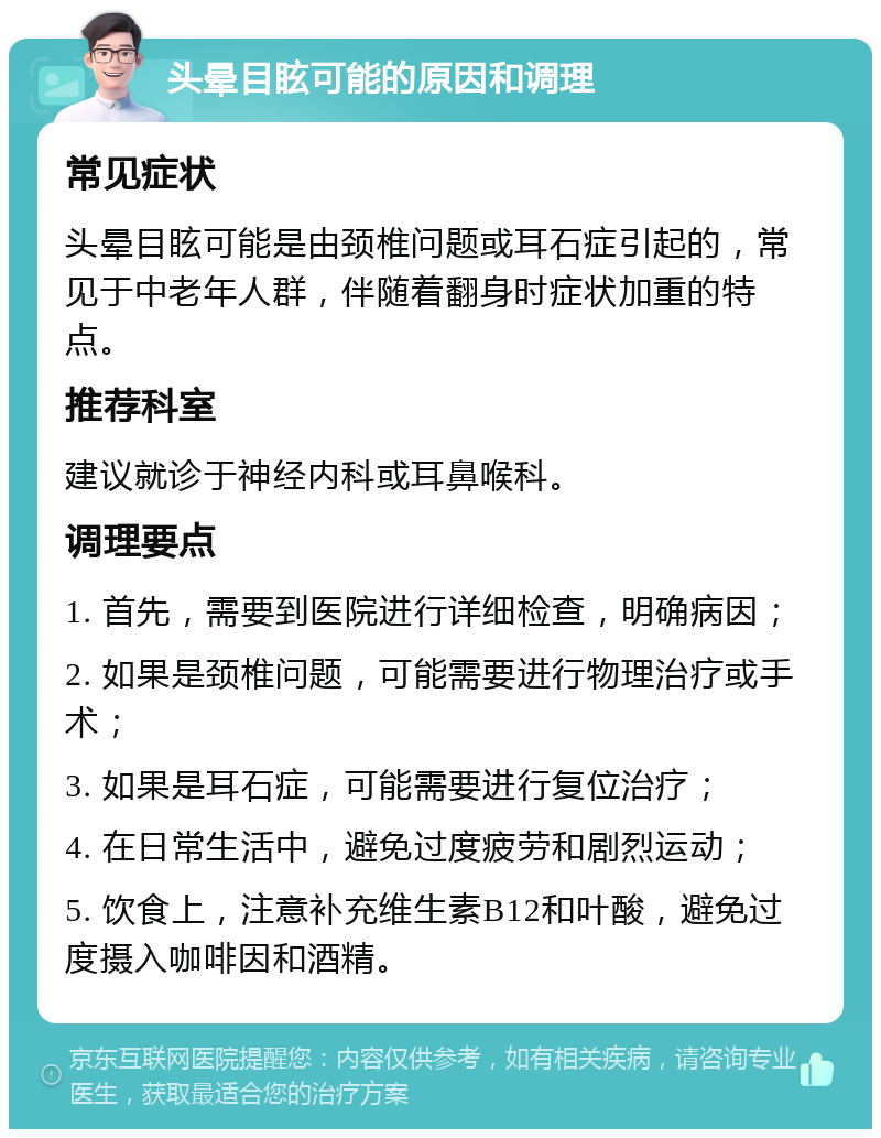 头晕目眩可能的原因和调理 常见症状 头晕目眩可能是由颈椎问题或耳石症引起的，常见于中老年人群，伴随着翻身时症状加重的特点。 推荐科室 建议就诊于神经内科或耳鼻喉科。 调理要点 1. 首先，需要到医院进行详细检查，明确病因； 2. 如果是颈椎问题，可能需要进行物理治疗或手术； 3. 如果是耳石症，可能需要进行复位治疗； 4. 在日常生活中，避免过度疲劳和剧烈运动； 5. 饮食上，注意补充维生素B12和叶酸，避免过度摄入咖啡因和酒精。