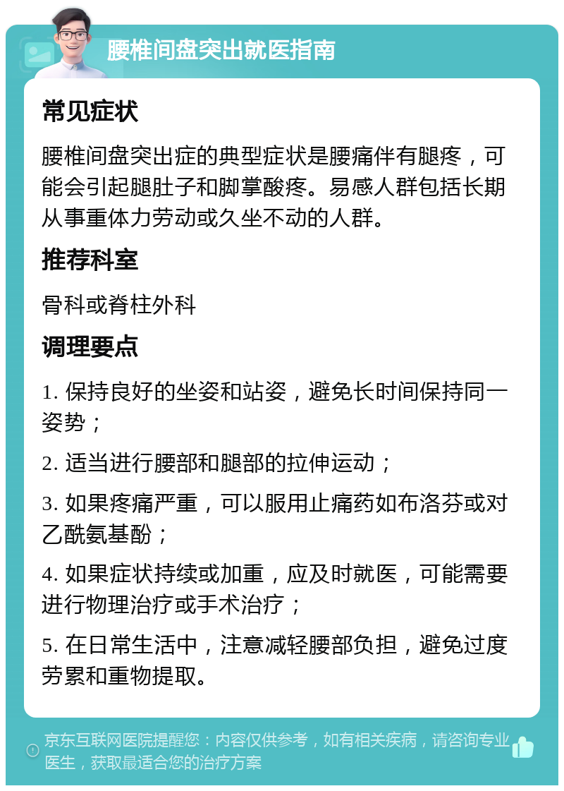 腰椎间盘突出就医指南 常见症状 腰椎间盘突出症的典型症状是腰痛伴有腿疼，可能会引起腿肚子和脚掌酸疼。易感人群包括长期从事重体力劳动或久坐不动的人群。 推荐科室 骨科或脊柱外科 调理要点 1. 保持良好的坐姿和站姿，避免长时间保持同一姿势； 2. 适当进行腰部和腿部的拉伸运动； 3. 如果疼痛严重，可以服用止痛药如布洛芬或对乙酰氨基酚； 4. 如果症状持续或加重，应及时就医，可能需要进行物理治疗或手术治疗； 5. 在日常生活中，注意减轻腰部负担，避免过度劳累和重物提取。