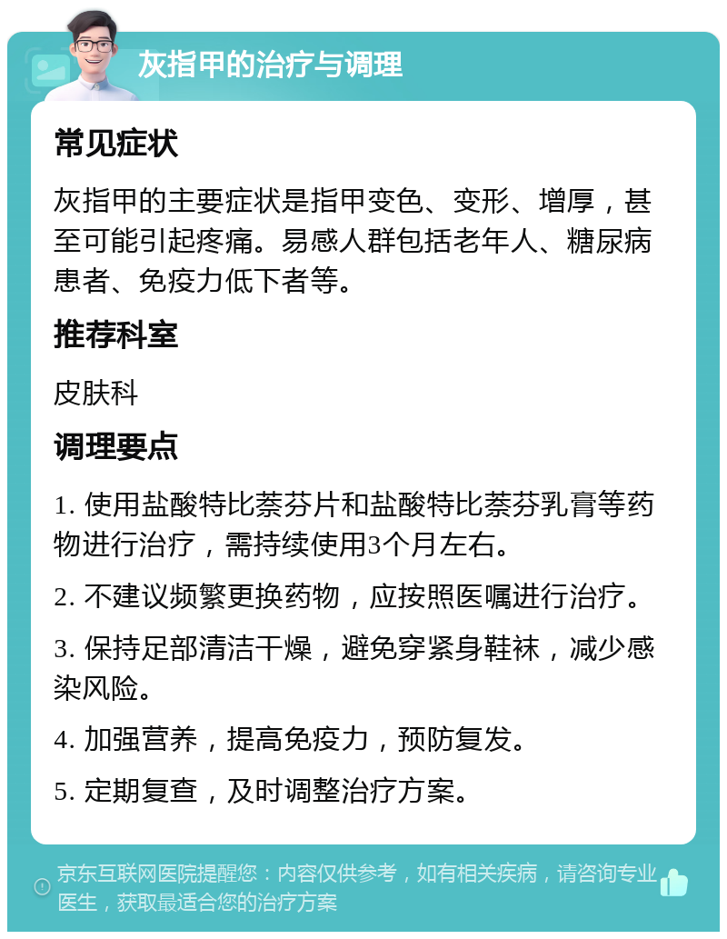 灰指甲的治疗与调理 常见症状 灰指甲的主要症状是指甲变色、变形、增厚，甚至可能引起疼痛。易感人群包括老年人、糖尿病患者、免疫力低下者等。 推荐科室 皮肤科 调理要点 1. 使用盐酸特比萘芬片和盐酸特比萘芬乳膏等药物进行治疗，需持续使用3个月左右。 2. 不建议频繁更换药物，应按照医嘱进行治疗。 3. 保持足部清洁干燥，避免穿紧身鞋袜，减少感染风险。 4. 加强营养，提高免疫力，预防复发。 5. 定期复查，及时调整治疗方案。