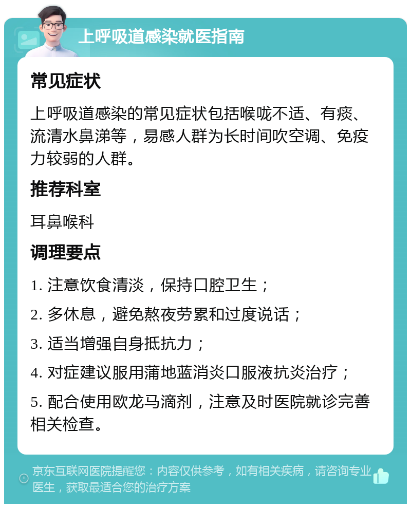 上呼吸道感染就医指南 常见症状 上呼吸道感染的常见症状包括喉咙不适、有痰、流清水鼻涕等，易感人群为长时间吹空调、免疫力较弱的人群。 推荐科室 耳鼻喉科 调理要点 1. 注意饮食清淡，保持口腔卫生； 2. 多休息，避免熬夜劳累和过度说话； 3. 适当增强自身抵抗力； 4. 对症建议服用蒲地蓝消炎口服液抗炎治疗； 5. 配合使用欧龙马滴剂，注意及时医院就诊完善相关检查。