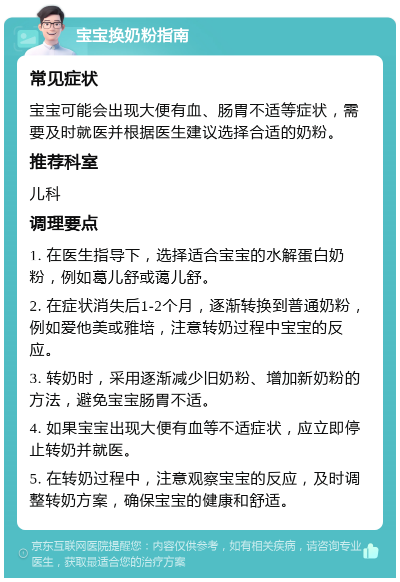 宝宝换奶粉指南 常见症状 宝宝可能会出现大便有血、肠胃不适等症状，需要及时就医并根据医生建议选择合适的奶粉。 推荐科室 儿科 调理要点 1. 在医生指导下，选择适合宝宝的水解蛋白奶粉，例如葛儿舒或蔼儿舒。 2. 在症状消失后1-2个月，逐渐转换到普通奶粉，例如爱他美或雅培，注意转奶过程中宝宝的反应。 3. 转奶时，采用逐渐减少旧奶粉、增加新奶粉的方法，避免宝宝肠胃不适。 4. 如果宝宝出现大便有血等不适症状，应立即停止转奶并就医。 5. 在转奶过程中，注意观察宝宝的反应，及时调整转奶方案，确保宝宝的健康和舒适。