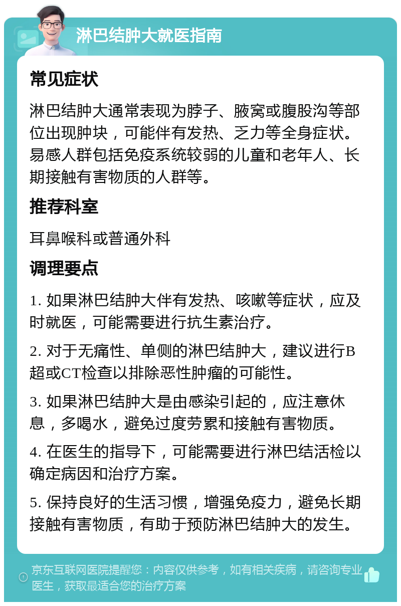 淋巴结肿大就医指南 常见症状 淋巴结肿大通常表现为脖子、腋窝或腹股沟等部位出现肿块，可能伴有发热、乏力等全身症状。易感人群包括免疫系统较弱的儿童和老年人、长期接触有害物质的人群等。 推荐科室 耳鼻喉科或普通外科 调理要点 1. 如果淋巴结肿大伴有发热、咳嗽等症状，应及时就医，可能需要进行抗生素治疗。 2. 对于无痛性、单侧的淋巴结肿大，建议进行B超或CT检查以排除恶性肿瘤的可能性。 3. 如果淋巴结肿大是由感染引起的，应注意休息，多喝水，避免过度劳累和接触有害物质。 4. 在医生的指导下，可能需要进行淋巴结活检以确定病因和治疗方案。 5. 保持良好的生活习惯，增强免疫力，避免长期接触有害物质，有助于预防淋巴结肿大的发生。