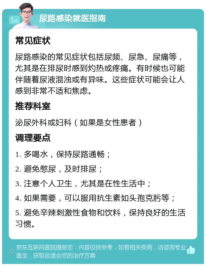 尿路感染就医指南 常见症状 尿路感染的常见症状包括尿频、尿急、尿痛等，尤其是在排尿时感到灼热或疼痛。有时候也可能伴随着尿液混浊或有异味。这些症状可能会让人感到非常不适和焦虑。 推荐科室 泌尿外科或妇科（如果是女性患者） 调理要点 1. 多喝水，保持尿路通畅； 2. 避免憋尿，及时排尿； 3. 注意个人卫生，尤其是在性生活中； 4. 如果需要，可以服用抗生素如头孢克肟等； 5. 避免辛辣刺激性食物和饮料，保持良好的生活习惯。