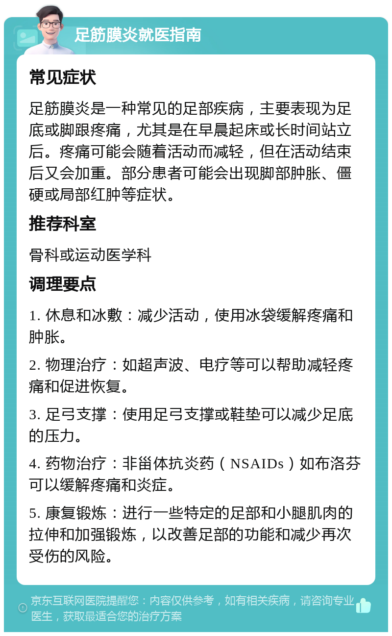 足筋膜炎就医指南 常见症状 足筋膜炎是一种常见的足部疾病，主要表现为足底或脚跟疼痛，尤其是在早晨起床或长时间站立后。疼痛可能会随着活动而减轻，但在活动结束后又会加重。部分患者可能会出现脚部肿胀、僵硬或局部红肿等症状。 推荐科室 骨科或运动医学科 调理要点 1. 休息和冰敷：减少活动，使用冰袋缓解疼痛和肿胀。 2. 物理治疗：如超声波、电疗等可以帮助减轻疼痛和促进恢复。 3. 足弓支撑：使用足弓支撑或鞋垫可以减少足底的压力。 4. 药物治疗：非甾体抗炎药（NSAIDs）如布洛芬可以缓解疼痛和炎症。 5. 康复锻炼：进行一些特定的足部和小腿肌肉的拉伸和加强锻炼，以改善足部的功能和减少再次受伤的风险。