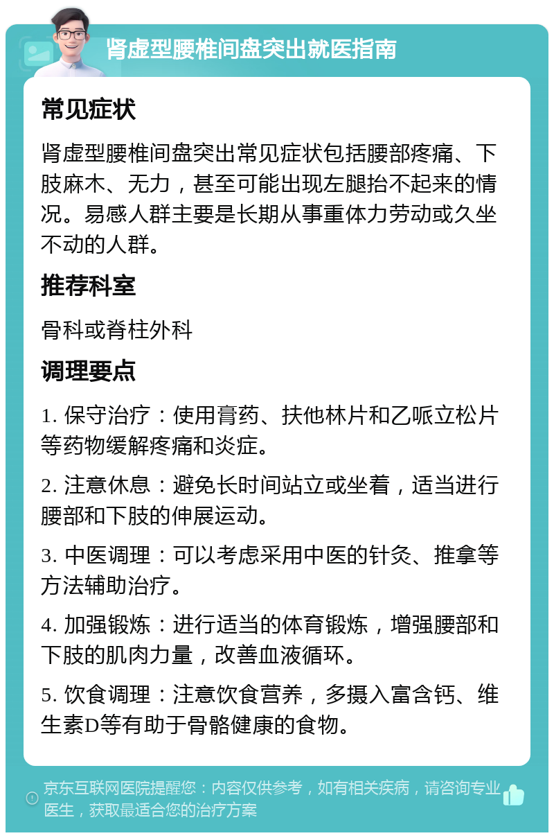 肾虚型腰椎间盘突出就医指南 常见症状 肾虚型腰椎间盘突出常见症状包括腰部疼痛、下肢麻木、无力，甚至可能出现左腿抬不起来的情况。易感人群主要是长期从事重体力劳动或久坐不动的人群。 推荐科室 骨科或脊柱外科 调理要点 1. 保守治疗：使用膏药、扶他林片和乙哌立松片等药物缓解疼痛和炎症。 2. 注意休息：避免长时间站立或坐着，适当进行腰部和下肢的伸展运动。 3. 中医调理：可以考虑采用中医的针灸、推拿等方法辅助治疗。 4. 加强锻炼：进行适当的体育锻炼，增强腰部和下肢的肌肉力量，改善血液循环。 5. 饮食调理：注意饮食营养，多摄入富含钙、维生素D等有助于骨骼健康的食物。