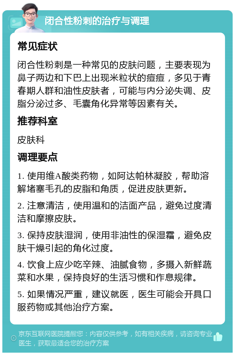 闭合性粉刺的治疗与调理 常见症状 闭合性粉刺是一种常见的皮肤问题，主要表现为鼻子两边和下巴上出现米粒状的痘痘，多见于青春期人群和油性皮肤者，可能与内分泌失调、皮脂分泌过多、毛囊角化异常等因素有关。 推荐科室 皮肤科 调理要点 1. 使用维A酸类药物，如阿达帕林凝胶，帮助溶解堵塞毛孔的皮脂和角质，促进皮肤更新。 2. 注意清洁，使用温和的洁面产品，避免过度清洁和摩擦皮肤。 3. 保持皮肤湿润，使用非油性的保湿霜，避免皮肤干燥引起的角化过度。 4. 饮食上应少吃辛辣、油腻食物，多摄入新鲜蔬菜和水果，保持良好的生活习惯和作息规律。 5. 如果情况严重，建议就医，医生可能会开具口服药物或其他治疗方案。