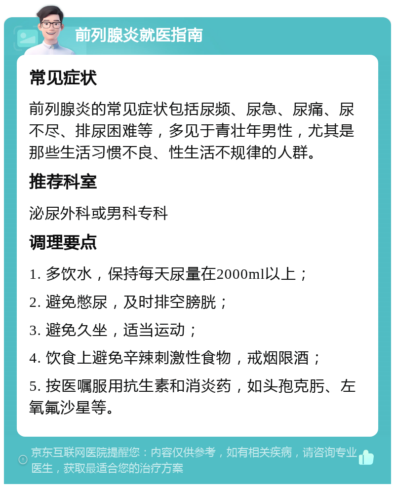 前列腺炎就医指南 常见症状 前列腺炎的常见症状包括尿频、尿急、尿痛、尿不尽、排尿困难等，多见于青壮年男性，尤其是那些生活习惯不良、性生活不规律的人群。 推荐科室 泌尿外科或男科专科 调理要点 1. 多饮水，保持每天尿量在2000ml以上； 2. 避免憋尿，及时排空膀胱； 3. 避免久坐，适当运动； 4. 饮食上避免辛辣刺激性食物，戒烟限酒； 5. 按医嘱服用抗生素和消炎药，如头孢克肟、左氧氟沙星等。