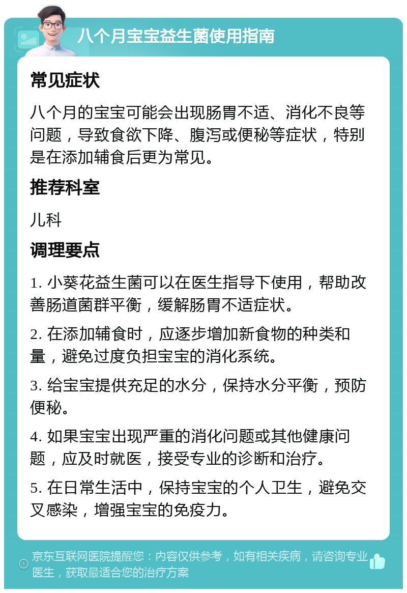 八个月宝宝益生菌使用指南 常见症状 八个月的宝宝可能会出现肠胃不适、消化不良等问题，导致食欲下降、腹泻或便秘等症状，特别是在添加辅食后更为常见。 推荐科室 儿科 调理要点 1. 小葵花益生菌可以在医生指导下使用，帮助改善肠道菌群平衡，缓解肠胃不适症状。 2. 在添加辅食时，应逐步增加新食物的种类和量，避免过度负担宝宝的消化系统。 3. 给宝宝提供充足的水分，保持水分平衡，预防便秘。 4. 如果宝宝出现严重的消化问题或其他健康问题，应及时就医，接受专业的诊断和治疗。 5. 在日常生活中，保持宝宝的个人卫生，避免交叉感染，增强宝宝的免疫力。