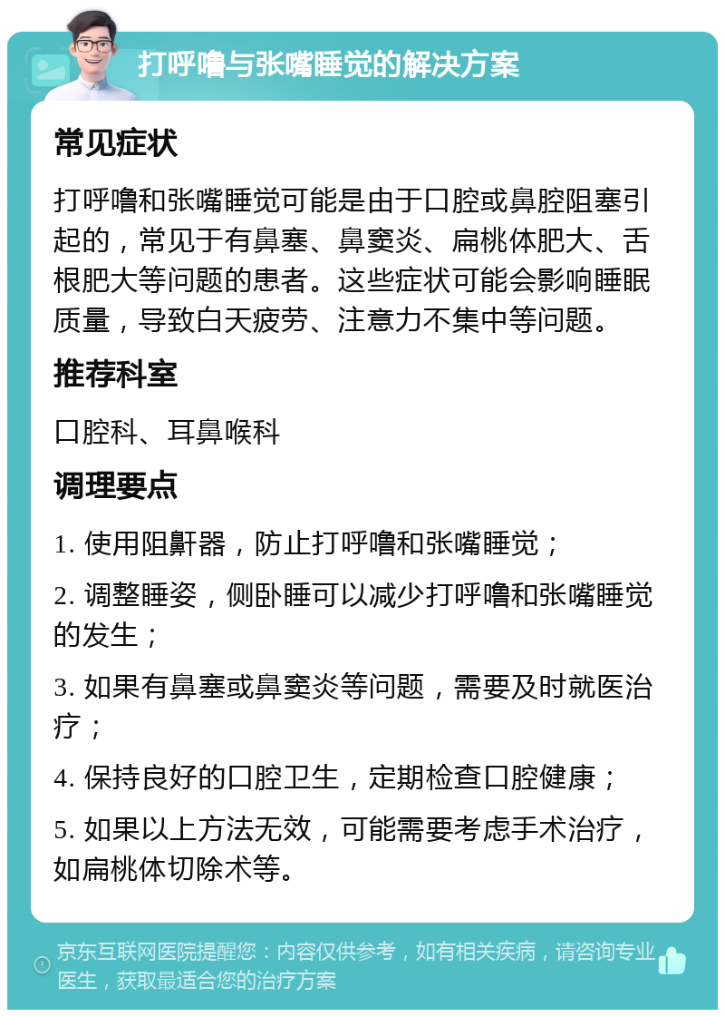 打呼噜与张嘴睡觉的解决方案 常见症状 打呼噜和张嘴睡觉可能是由于口腔或鼻腔阻塞引起的，常见于有鼻塞、鼻窦炎、扁桃体肥大、舌根肥大等问题的患者。这些症状可能会影响睡眠质量，导致白天疲劳、注意力不集中等问题。 推荐科室 口腔科、耳鼻喉科 调理要点 1. 使用阻鼾器，防止打呼噜和张嘴睡觉； 2. 调整睡姿，侧卧睡可以减少打呼噜和张嘴睡觉的发生； 3. 如果有鼻塞或鼻窦炎等问题，需要及时就医治疗； 4. 保持良好的口腔卫生，定期检查口腔健康； 5. 如果以上方法无效，可能需要考虑手术治疗，如扁桃体切除术等。