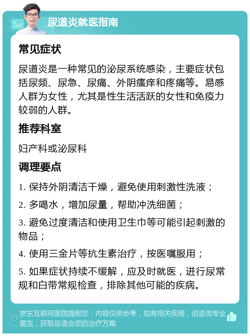 尿道炎就医指南 常见症状 尿道炎是一种常见的泌尿系统感染，主要症状包括尿频、尿急、尿痛、外阴瘙痒和疼痛等。易感人群为女性，尤其是性生活活跃的女性和免疫力较弱的人群。 推荐科室 妇产科或泌尿科 调理要点 1. 保持外阴清洁干燥，避免使用刺激性洗液； 2. 多喝水，增加尿量，帮助冲洗细菌； 3. 避免过度清洁和使用卫生巾等可能引起刺激的物品； 4. 使用三金片等抗生素治疗，按医嘱服用； 5. 如果症状持续不缓解，应及时就医，进行尿常规和白带常规检查，排除其他可能的疾病。