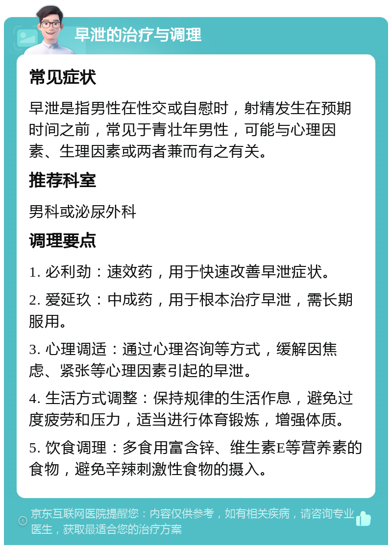 早泄的治疗与调理 常见症状 早泄是指男性在性交或自慰时，射精发生在预期时间之前，常见于青壮年男性，可能与心理因素、生理因素或两者兼而有之有关。 推荐科室 男科或泌尿外科 调理要点 1. 必利劲：速效药，用于快速改善早泄症状。 2. 爱延玖：中成药，用于根本治疗早泄，需长期服用。 3. 心理调适：通过心理咨询等方式，缓解因焦虑、紧张等心理因素引起的早泄。 4. 生活方式调整：保持规律的生活作息，避免过度疲劳和压力，适当进行体育锻炼，增强体质。 5. 饮食调理：多食用富含锌、维生素E等营养素的食物，避免辛辣刺激性食物的摄入。