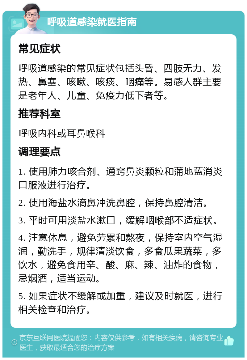 呼吸道感染就医指南 常见症状 呼吸道感染的常见症状包括头昏、四肢无力、发热、鼻塞、咳嗽、咳痰、咽痛等。易感人群主要是老年人、儿童、免疫力低下者等。 推荐科室 呼吸内科或耳鼻喉科 调理要点 1. 使用肺力咳合剂、通窍鼻炎颗粒和蒲地蓝消炎口服液进行治疗。 2. 使用海盐水滴鼻冲洗鼻腔，保持鼻腔清洁。 3. 平时可用淡盐水漱口，缓解咽喉部不适症状。 4. 注意休息，避免劳累和熬夜，保持室内空气湿润，勤洗手，规律清淡饮食，多食瓜果蔬菜，多饮水，避免食用辛、酸、麻、辣、油炸的食物，忌烟酒，适当运动。 5. 如果症状不缓解或加重，建议及时就医，进行相关检查和治疗。