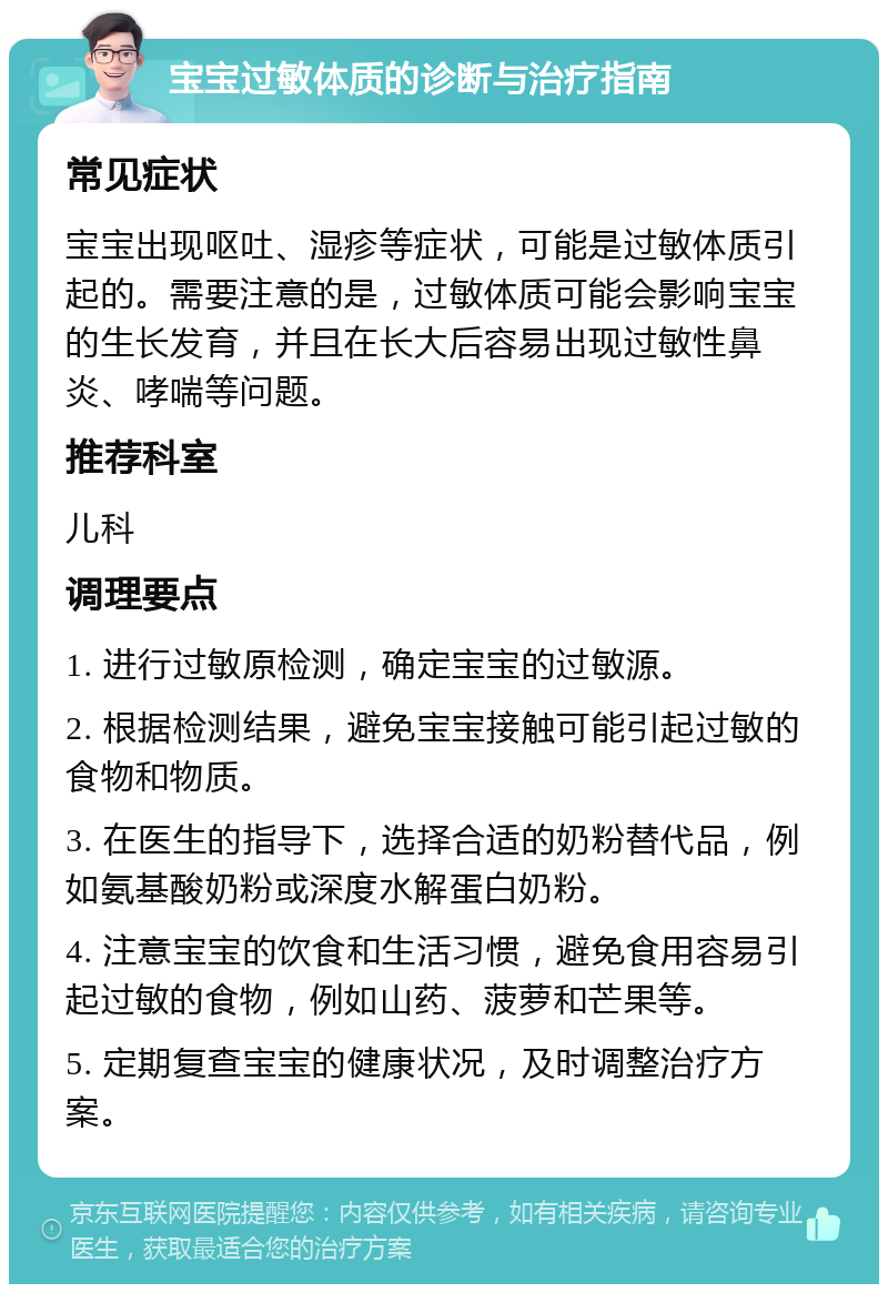 宝宝过敏体质的诊断与治疗指南 常见症状 宝宝出现呕吐、湿疹等症状，可能是过敏体质引起的。需要注意的是，过敏体质可能会影响宝宝的生长发育，并且在长大后容易出现过敏性鼻炎、哮喘等问题。 推荐科室 儿科 调理要点 1. 进行过敏原检测，确定宝宝的过敏源。 2. 根据检测结果，避免宝宝接触可能引起过敏的食物和物质。 3. 在医生的指导下，选择合适的奶粉替代品，例如氨基酸奶粉或深度水解蛋白奶粉。 4. 注意宝宝的饮食和生活习惯，避免食用容易引起过敏的食物，例如山药、菠萝和芒果等。 5. 定期复查宝宝的健康状况，及时调整治疗方案。