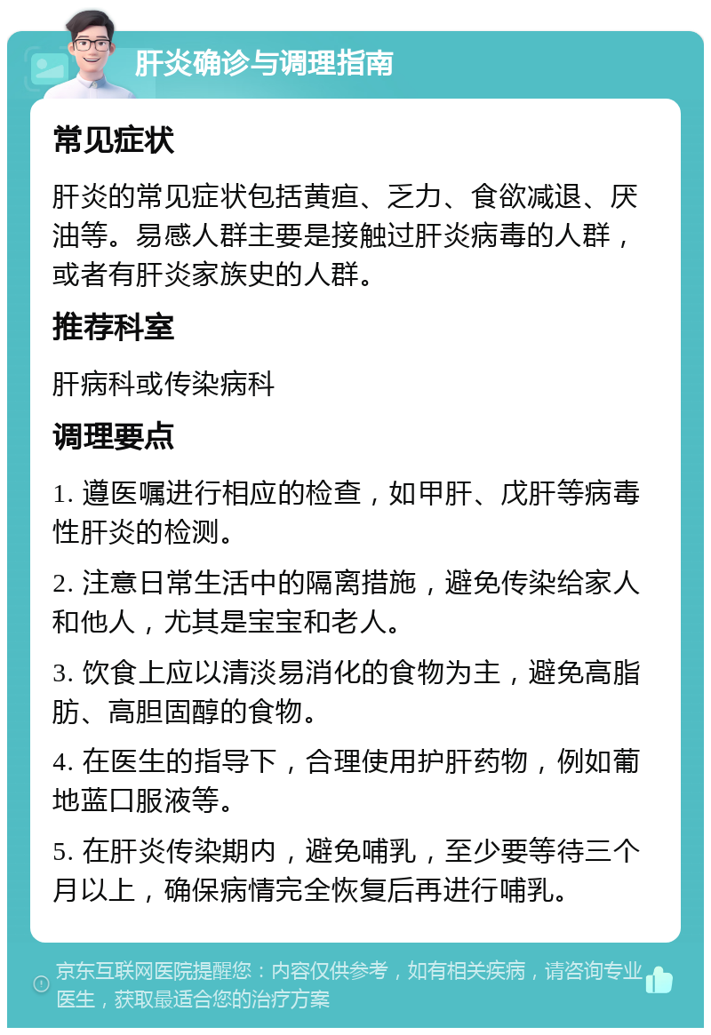 肝炎确诊与调理指南 常见症状 肝炎的常见症状包括黄疸、乏力、食欲减退、厌油等。易感人群主要是接触过肝炎病毒的人群，或者有肝炎家族史的人群。 推荐科室 肝病科或传染病科 调理要点 1. 遵医嘱进行相应的检查，如甲肝、戊肝等病毒性肝炎的检测。 2. 注意日常生活中的隔离措施，避免传染给家人和他人，尤其是宝宝和老人。 3. 饮食上应以清淡易消化的食物为主，避免高脂肪、高胆固醇的食物。 4. 在医生的指导下，合理使用护肝药物，例如葡地蓝口服液等。 5. 在肝炎传染期内，避免哺乳，至少要等待三个月以上，确保病情完全恢复后再进行哺乳。