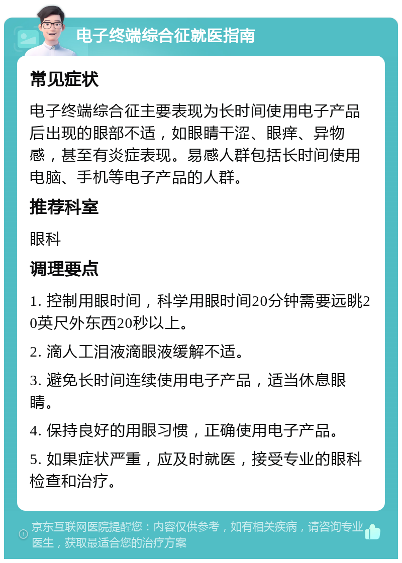 电子终端综合征就医指南 常见症状 电子终端综合征主要表现为长时间使用电子产品后出现的眼部不适，如眼睛干涩、眼痒、异物感，甚至有炎症表现。易感人群包括长时间使用电脑、手机等电子产品的人群。 推荐科室 眼科 调理要点 1. 控制用眼时间，科学用眼时间20分钟需要远眺20英尺外东西20秒以上。 2. 滴人工泪液滴眼液缓解不适。 3. 避免长时间连续使用电子产品，适当休息眼睛。 4. 保持良好的用眼习惯，正确使用电子产品。 5. 如果症状严重，应及时就医，接受专业的眼科检查和治疗。