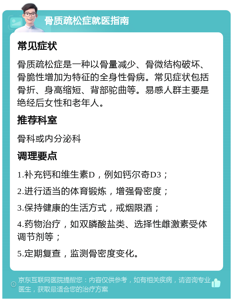 骨质疏松症就医指南 常见症状 骨质疏松症是一种以骨量减少、骨微结构破坏、骨脆性增加为特征的全身性骨病。常见症状包括骨折、身高缩短、背部驼曲等。易感人群主要是绝经后女性和老年人。 推荐科室 骨科或内分泌科 调理要点 1.补充钙和维生素D，例如钙尔奇D3； 2.进行适当的体育锻炼，增强骨密度； 3.保持健康的生活方式，戒烟限酒； 4.药物治疗，如双膦酸盐类、选择性雌激素受体调节剂等； 5.定期复查，监测骨密度变化。